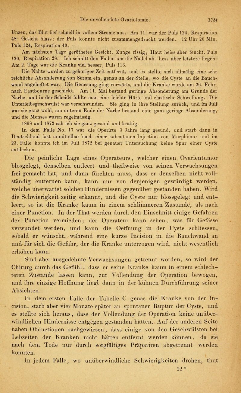 Unzen, das Blut lief schnell in vollem Strome aus. Am 11. war der Puls 124, Respiration 48; Gesicht blass; der Puls konnte nicht zusammengedrückt werden. 12 Uhr 20 Min. Puls 124, Respiration 40. Am nächsten Tage geröthetes Gesicht, Zunge rissig; Haut heiss aber feucht, Puls 120, Respiration 28. Ich schnitt den Faden um die Nadel ab, Hess aber letztere liegen. Am 2. Tage war die Kranke viel besser; Puls 116. Die Nähte wurden zu gehöriger Zeit entfernt, und es stellte sich allmälig eine sehr reichliche Absonderung von Serum ein, genau an der Stelle, wo die Cyste an die Bauch- wand angeheftet war. Die Genesung ging vorwärts, und die Kranke wurde am 26. Febr. nach Eastbourne geschickt. Am 11. Mai bestand geringe Absonderung am Grunde der Narbe, und in der Scheide fühlte man eine leichte Härte und elastische Schwellung. Die Unterleibsgeschwulst war verschwunden. Sie ging in ihre Stellung zurück, und im Juli war sie ganz wohl, am unteren Ende der Narbe bestand eine ganz geringe Absonderung, und die Menses waren regelmässig. 1868 und 1872 sah ich sie ganz gesund und kräftig. In dem Falle No. 17 war die Üperirte 3 Jahre lang gesund, und starb dann in Deutschland fast unmittelbar rnach einer subcutanen Injection von Morphium; und im 23. Falle konnte ich im Juli 1872 bei genauer Untersuchung keine Spur einer Cyste entdecken. Die peinliche Lage eines Operateurs, welcher einen Ovarientumor blosgelegt, denselben entleert und theilweise von seinen Verwachsungen frei gemacht hat, und dann fürchten muss, dass er denselben nicht voll- ständig entfernen kann, kann nur von denjenigen gewürdigt werden, welche unerwartet solchen Hindernissen gegenüber gestanden haben. Wird die Schwierigkeit zeitig erkannt, und die Cyste nur blossgelegt und ent- leert, so ist die Kranke kaum in einem schlimmeren Zustande, als nach einer Punction. In der That werden durch den Einschnitt einige Gefahren der Punction vermieden; der Operateur kann sehen, was für Gefässe verwundet werden, und kann die Oeffnung in der Cyste schliessen, sobald er wünscht, während eine kurze Incision in die Bauchwand an und- für sich die Gefahr, der die Kranke unterzogen wird, nicht wesentlich erhöhen kann. Sind aber ausgedehnte Verwachsungen getrennt worden, so wird der Chirurg durch das Gefühl, dass er seine Kranke kaum in einem schlech- teren Zustande lassen kann, zur Vollendung der Operation bewogen, und ihre einzige Hoffnung liegt dann in der kühnen Durchführung seiner Absichten. In dem ersten Falle der Tabelle C genas die Kranke von der In- cision, starb aber vier Monate später an spontaner Ruptur der Cyste, und es stellte sich heraus, dass der Vollendung der Operation keine unüber- windlichen Hindernisse entgegen gestanden hätten. Auf der anderen Seite haben Obductionen nachgewiesen, dass einige von den Geschwülsten bei Lebzeiten der Kranken nicht hätten entfernt werden können, da sie nach dem Tode nur durch sorgfältiges Präpariren abgetrennt werden konnten. In jedem Falle, wo unüberwindliche Schwierigkeiten drohen, thut