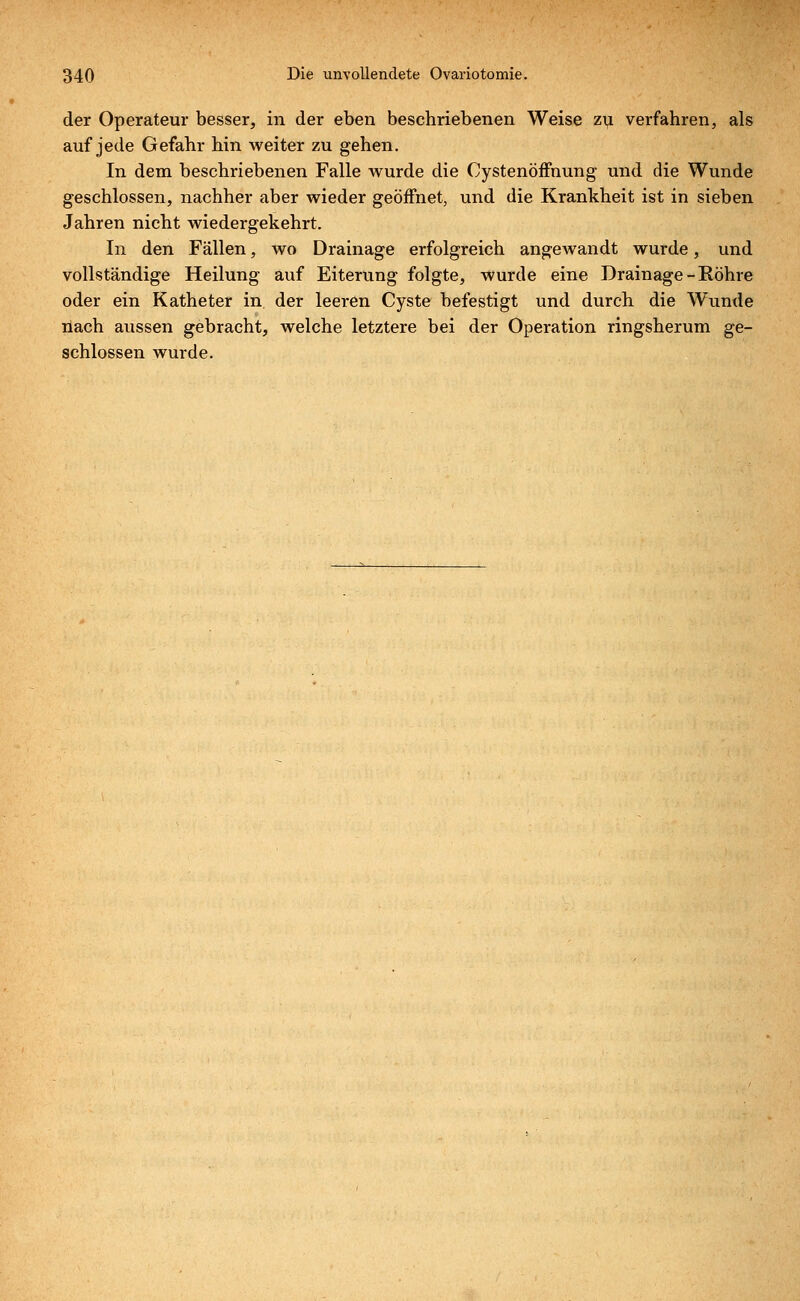 der Operateur besser, in der eben beschriebenen Weise zu verfahren, als auf jede Gefahr hin weiter zu gehen. In dem beschriebenen Falle wurde die Cystenöffnung und die Wunde geschlossen, nachher aber wieder geöffnet, und die Krankheit ist in sieben Jahren nicht wiedergekehrt. In den Fällen, wo Drainage erfolgreich angewandt wurde, und vollständige Heilung auf Eiterung folgte, wurde eine Drainage-Röhre oder ein Katheter in der leeren Cyste befestigt und durch die Wunde nach aussen gebracht, welche letztere bei der Operation ringsherum ge- schlossen wurde.