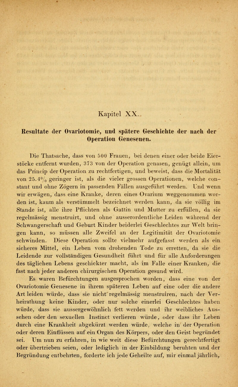 Resultate der Ovariotomie, und spätere Geschichte der nach der Operation Genesenen. Die Thatsache, dass von 500 Frauen, bei denen einer oder beide Eier- stöcke entfernt wurden, 373 von der Operation genasen, genügt allein, um das Princip der Operation zu rechtfertigen, und beweist, dass die Mortalität von 25.4°/0 geringer ist, als die vieler grossen Operationen, welche con- stant und ohne Zögern in passenden Fällen ausgeführt werden. Und wenn wir erwägen, dass eine Kranke, deren eines Ovarium weggenommen wor- den ist, kaum als verstümmelt bezeichnet werden kann, da sie völlig im Stande ist, alle ihre Pflichten als Gattin und Mutter zu erfüllen, da sie regelmässig menstruirt, und ohne ausserordentliche Leiden während der Schwangerschaft und Geburt Kinder beiderlei Geschlechtes zur Welt brin- gen kann, so müssen alle Zweifel an der Legitimität der Ovariotomie schwinden. Diese Operation sollte vielmehr aufgefasst werden als ein sicheres Mittel, ein Leben vom drohenden Tode zu erretten, da sie die Leidende zur vollständigen Gesundheit führt und für alle Anforderungen des täglichen Lebens geschickter macht, als im Falle einer Kranken, die fast nach jeder anderen chirurgischen Operation gesund wird. Es waren Befürchtungen ausgesprochen worden, dass eine von der Ovariotomie Genesene in ihrem späteren Leben auf eine oder die andere Art leiden würde, dass sie nicht'regelmässig menstruiren, nach der Ver- heirathung keine Kinder, oder nur solche einerlei Geschlechtes haben würde, dass sie aussergewöhnlich fett werden und ihr weibliches Aus- sehen oder den sexuellen Instinct verlieren würde, oder dass ihr Leben durch eine Krankheit abgekürzt werden würde, welche in der Operation oder deren Einflüssen auf ein Organ des Körpers, oder den Geist begründet sei. Um nun zu erfahren, in wie weit diese Befürchtungen gerechtfertigt oder übertrieben seien, oder lediglich in der Einbildung beruhten und der Begründung entbehrten, forderte ich jede Geheilte auf, mir einmal jährlich,