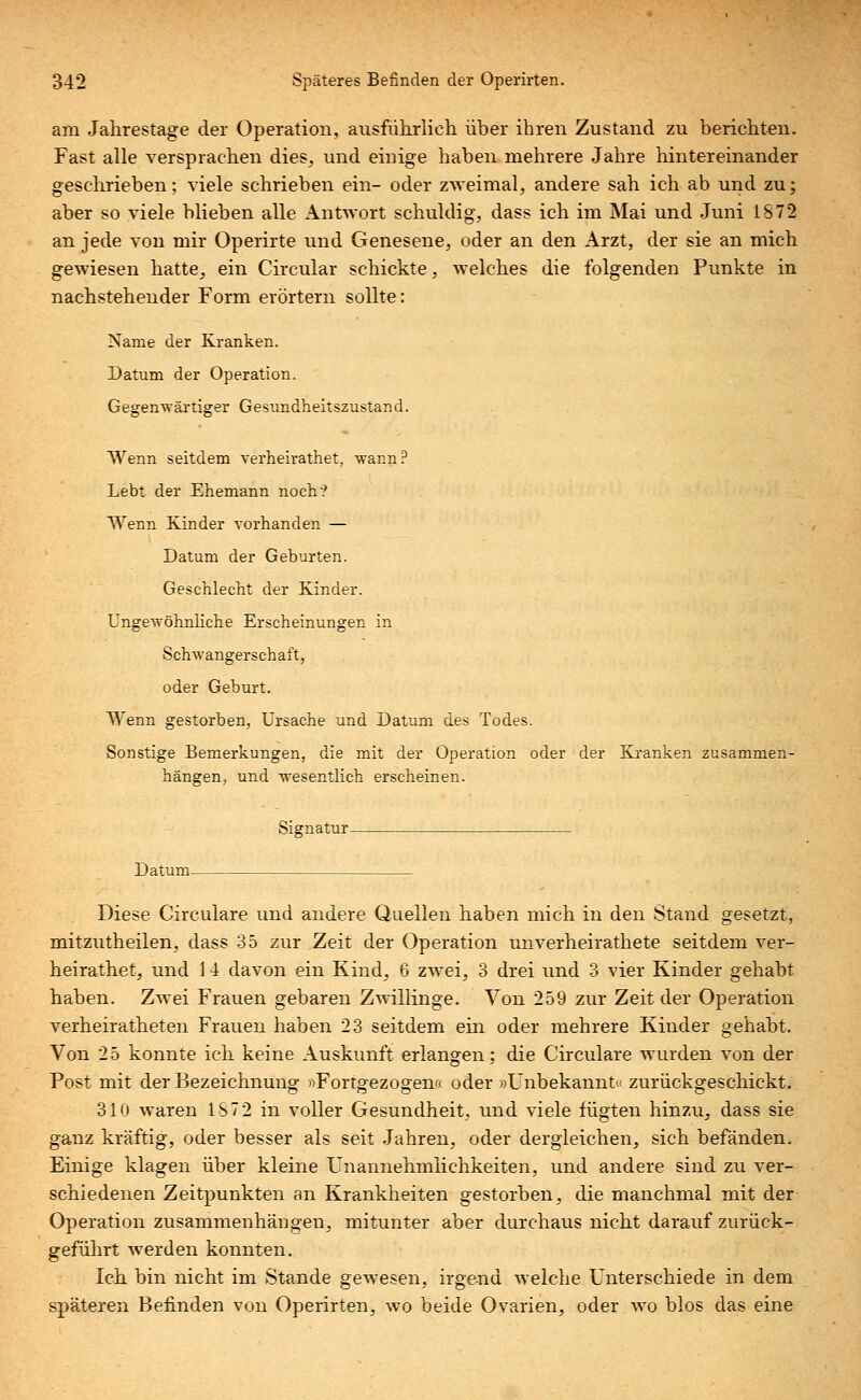 am Jahrestage der Operation, ausführlich über ihren Zustand zu berichten. Fast alle versprachen dies, und einige haben mehrere Jahre hintereinander geschrieben; viele schrieben ein- oder zweimal, andere sah ich ab und zu; aber so viele blieben alle Antwort schuldig, dass ich im Mai und Juni 1872 an jede von mir Operirte und Genesene, oder an den Arzt, der sie an mich gewiesen hatte, ein Circular schickte, welches die folgenden Punkte in nachstehender Form erörtern sollte: Name der Kranken. Datum der Operation. Gegenwärtiger Gesundheitszustand. Wenn seitdem verheirathet, wann? Lebt der Ehemann noch? Wenn Kinder vorhanden — Datum der Geburten. Geschlecht der Kinder. Ungewöhnliche Erscheinungen in Schwangerschaft, oder Geburt. Wenn gestorben, Ursache und Datum des Todes. Sonstige Bemerkungen, die mit der Operation oder der Kranken zusammen- hängen, und wesentlich erscheinen. Signatur Datum- Diese Circulare und andere Quellen haben mich in den Stand gesetzt, mitzutheilen, dass 35 zur Zeit der Operation unverheirathete seitdem ver- heirathet, und 14 davon ein Kind, 6 zwei, 3 drei und 3 vier Kinder gehabt, haben. Zwei Frauen gebaren Zwillinge. Von 259 zur Zeit der Operation verheiratheten Frauen haben 23 seitdem ein oder mehrere Kinder gehabt. Von 25 konnte ich keine Auskunft erlangen; die Circulare wurden von der Post mit der Bezeichnung »Fortgezogen« oder »Unbekannt« zurückgeschickt. 310 waren 1S72 in voller Gesundheit, und viele fügten hinzu, dass sie ganz kräftig, oder besser als seit Jahren, oder dergleichen, sich befänden. Einige klagen über kleine Unannehmlichkeiten, und andere sind zu ver- schiedenen Zeitpunkten an Krankheiten gestorben, die manchmal mit der Operation zusammenhängen, mitunter aber durchaus nicht darauf zurück- geführt werden konnten. Ich bin nicht im Stande gewesen, irgend welche Unterschiede in dem späteren Befinden von Operirten, wo beide Ovarien, oder wo blos das eine