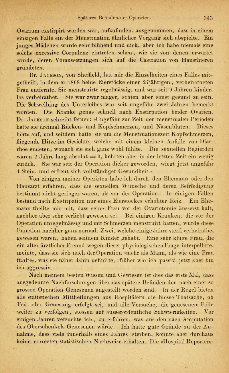 Ovarium exstirpirt worden war, aufzufinden, ausgenommen, dass in einem einzigen Falle ein der Menstruation ärmlicher Vorgang sich abspielte. Ein junges Mädchen wurde sehr blühend und dick, aber ich habe niemals eine solche excessive Corpulenz eintreten sehen, wie sie von denen erwartet wurde, deren Voraussetzungen sich auf die Oastration von Hausthieren gründeten. Dr. Jackson, von Sheffield, hat mir die Einzelheiten eines Falles mit- getheilt, in dem er 1868 beide Eierstöcke einer 27jährigen, verheiratheten Frau entfernte. Sie menstruirte regelmässig, und war seit 9 Jahren kinder- los verheirathet. Sie war zwar mager, schien aber sonst gesund zu sein. Die Schwellung des Unterleibes war seit ungefähr zwei Jahren bemerkt worden. Die Kranke genas schnell nach Exstirpation beider Ovarien. Dr. Jackson schreibt ferner: »Ungefähr zur Zeit der meflstrualen Perioden hatte sie dreimal Rücken- und Kopfschmerzen, und Nasenbluten. Dieses hörte auf, und seitdem hatte sie um die Menstruationszeit Kopfschmerzen, fliegende Hitze im Gesichte, welche mit einem kleinen Anfalle von Diar- rhoe endeten, wonach sie sich ganz wohl fühlte. Die sexuellen Begierden waren 2 Jahre lang absolut = 0, kehrten aber in der letzten Zeit ein wenig zurück. Sie war seit der Operation dicker geworden, wiegt jetzt ungefähr 4 Stein, und erfreut sich vollständiger Gesundheit.« Von einigen meiner Operirten habe ich durch den Ehemann oder den Hausarzt erfahren, dass die sexuellen Wünsche und deren Befriedigung bestimmt nicht geringer waren, als vor der Operation. In einigen Fällen bestand nach Exstirpation nur eines Eierstockes erhöhter Reiz. Ein Ehe- mann theilte mir mit, dass seine Frau vor der Ovariotomie äusserst kalt, nachher aber sehr verliebt gewesen sei. Bei einigen Kranken, die vor der Operation unregelmässig und mit Schmerzen menstruirt hatten, wurde diese Function nachher ganz normal. Zwei, welche einige Jahre steril verheirathet gewesen waren, haben seitdem Kinder gehabt. Eine sehr kluge Frau, die ein alter ärztlicher Freund wegen dieser physiologischen Frage interpellirte, meinte, dass sie sich nach der Operation »mehr als Mann, als wie eine Frau fühlte«, was sie näher dahin definirte, »früher war ich passiv, jetzt aber bin ich aggressiv.« Nach meinem besten Wissen und Gewissen ist dies das erste Mal, dass ausgedehnte Nachforschungen über das spätere Befinden der nach einer so grossen Operation Genesenen angestellt worden sind. In der Regel bieten alle statistischen Mittheilungen aus Hospitälern die blosse Thatsache, ob Tod- oder Genesung erfolgt sei, und alle Versuche, die genesenen Fälle weiter zu verfolgen, stossen auf ausserordentliche Schwierigkeiten. Vor einigen Jahren versuchte ich, zu erfahren, was aus den nach Amputation des Oberschenkels Genesenen würde. Ich hatte gute Gründe zu der An- nahme, dass viele innerhalb eines Jahres sterben, konnte aber durchaus keine correcten statistischen Nachweise erhalten. Die »Hospital Reporters«
