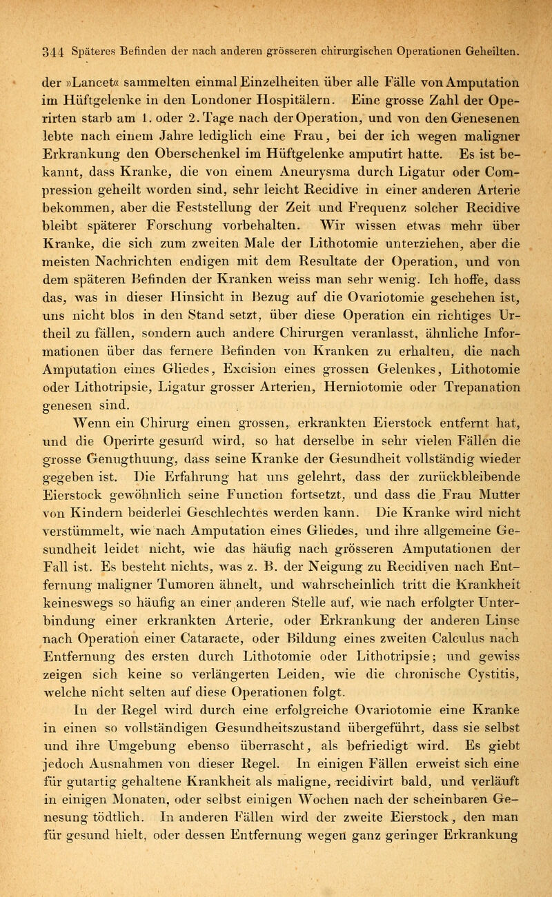 der »Lancet« sammelten einmal Einzelheiten über alle Fälle von Amputation im Hüftgelenke in den Londoner Hospitälern. Eine grosse Zahl der Ope- rirten starb am 1. oder 2. Tage nach der Operation, und von den Genesenen lebte nach einem Jahre lediglich eine Frau, bei der ich wegen maligner Erkrankung den Oberschenkel im Hüftgelenke amputirt hatte. Es ist be- kannt, dass Kranke, die von einem Aneurysma durch Ligatur oder Com- pression geheilt worden sind, sehr leicht Recidive in einer anderen Arterie bekommen, aber die Feststellung der Zeit und Frequenz solcher Recidive bleibt späterer Forschung vorbehalten. Wir wissen etwas mehr über Kranke, die sich zum zweiten Male der Lithotomie unterziehen, aber die meisten Nachrichten endigen mit dem Resultate der Operation, und von dem späteren Befinden der Kranken weiss man sehr wenig. Ich hoffe, dass das, was in dieser Hinsicht in Bezug auf die Ovariotomie geschehen ist, uns nicht blos in den Stand setzt, über diese Operation ein richtiges Ur- theil zu fällen, sondern auch andere Chirurgen veranlasst, ähnliche Infor- mationen über das fernere Befinden von Kranken zu erhalten, die nach Amputation eines Gliedes, Excision eines grossen Gelenkes, Lithotomie oder Lithotripsie, Ligatur grosser Arterien, Herniotomie oder Trepanation genesen sind. Wenn ein Chirurg einen grossen, erkrankten Eierstock entfernt hat, und die Operirte gesund wird, so hat derselbe in sehr vielen Fällen die grosse Genugthuung, dass seine Kranke der Gesundheit vollständig wieder gegeben ist. Die Erfahrung hat uns gelehrt, dass der zurückbleibende Eierstock gewöhnlich seine Function fortsetzt, und dass die Frau Mutter von Kindern beiderlei Geschlechtes werden kann. Die Kranke wird nicht verstümmelt, wie nach Amputation eines Gliedes, und ihre allgemeine Ge- sundheit leidet nicht, wie das häufig nach grösseren Amputationen der Fall ist. Es besteht nichts, was z. B. der Neigung zu Recidiven nach Ent- fernung maligner Tumoren ähnelt, und wahrscheinlich tritt die Krankheit keineswegs so häufig an einer anderen Stelle auf, wie nach erfolgter Unter- bindung einer erkrankten Arterie, oder Erkrankung der anderen Linse nach Operation einer Cataracte, oder Bildung eines zweiten Calculus nach Entfernung des ersten durch Lithotomie oder Lithotripsie; und gewiss zeigen sich keine so verlängerten Leiden, wie die chronische Cystitis, welche nicht selten auf diese Operationen folgt. In der Regel wird durch eine erfolgreiche Ovariotomie eine Kranke in einen so vollständigen Gesundheitszustand übergeführt, dass sie selbst und ihre Umgebung ebenso überrascht, als befriedigt wird. Es giebt jedoch Ausnahmen von dieser Regel. In einigen Fällen erweist sich eine für gutartig gehaltene Krankheit als maligne, Tecidivirt bald, und verläuft in einigen Monaten, oder selbst einigen Wochen nach der scheinbaren Ge- nesung tödtlich. In anderen Fällen wird der zweite Eierstock, den man für gesund hielt, oder dessen Entfernung wegen ganz geringer Erkrankung