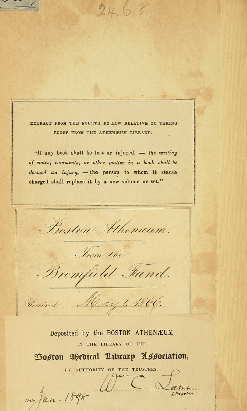 EXTRACT FEOM THE FOUETH BY-LAW RELATIVE TO TAKING BOOKS FEOM T1IE ATHENjEUM LIBEAEY. If any book shall be lost or injured, — the writing of notes, comments, or other matter in a hook shall be deemed an injury, — the person to whom it stands charged shall replace it by a new volume or set. r_^2f^^??^^wfA<&wa^m.' t_^&V??tsOw!s€ 4/6 / Deposited by the BOSTON ATHEN^UM IN THE LIBRARY OF THE 2$o£ton Stoical fli&rarp 3tt££ociation, BY AUTHORITY OF THE TRUSTEES. Date JzCtl - Itf^ Librarian.