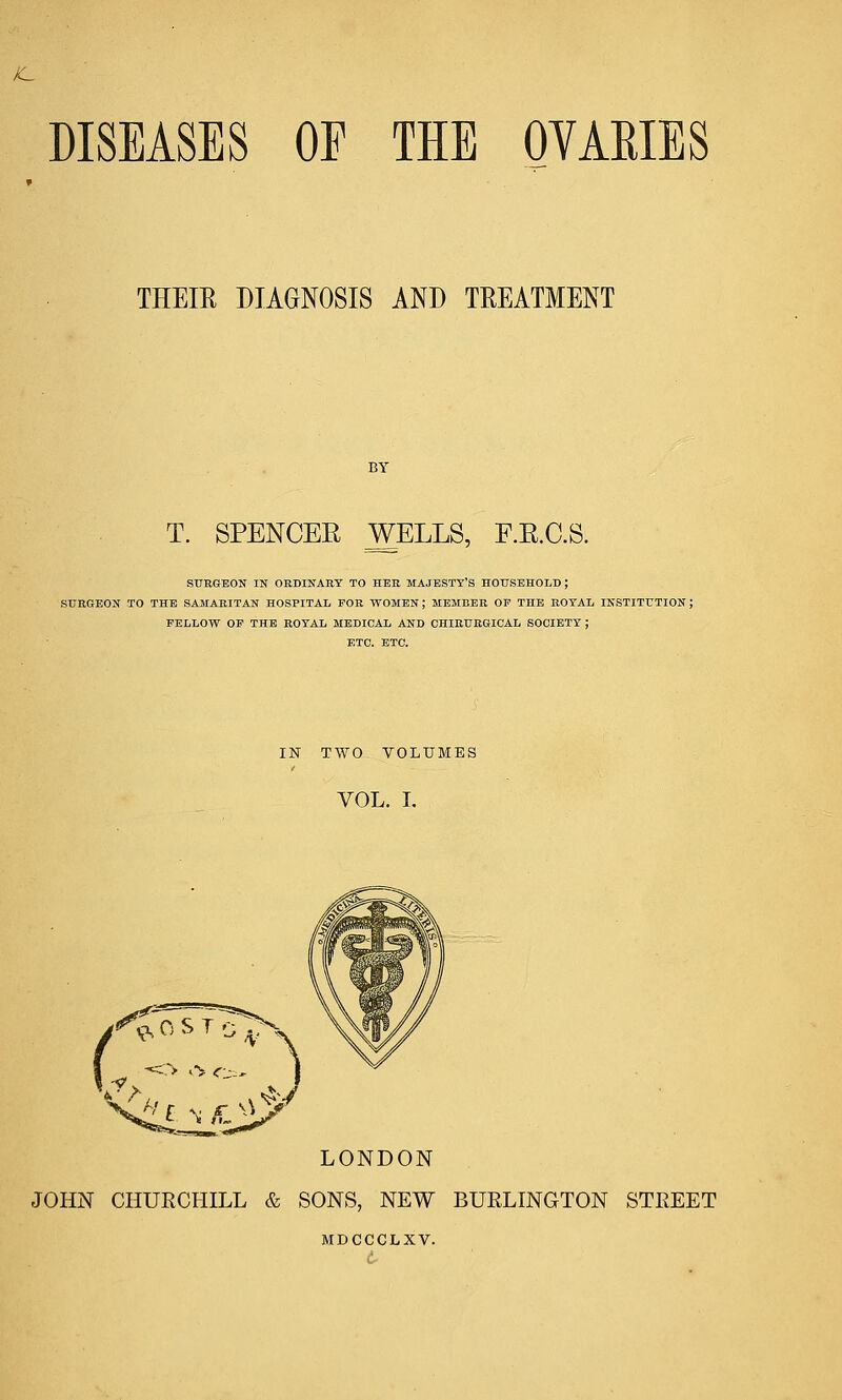 DISEASES OE THE OVARIES THEIR DIAGNOSIS AND TREATMENT BY T. SPENCEE WELLS, F.E.C.S. SURGEON IN ORDINARY TO HER MAJESTY'S HOUSEHOLD ; SURGEON TO THE SAMARITAN HOSPITAL FOR WOMEN; MEMBER OP THE ROYAL INSTITUTION ; FELLOW OF THE ROYAL MEDICAL AND CHIRURGICAL SOCIETY ; ETC. ETC. IN TWO VOLUMES VOL. I. LONDON JOHN CHURCHILL & SONS, NEW BURLINGTON STREET MDCCCLXV.