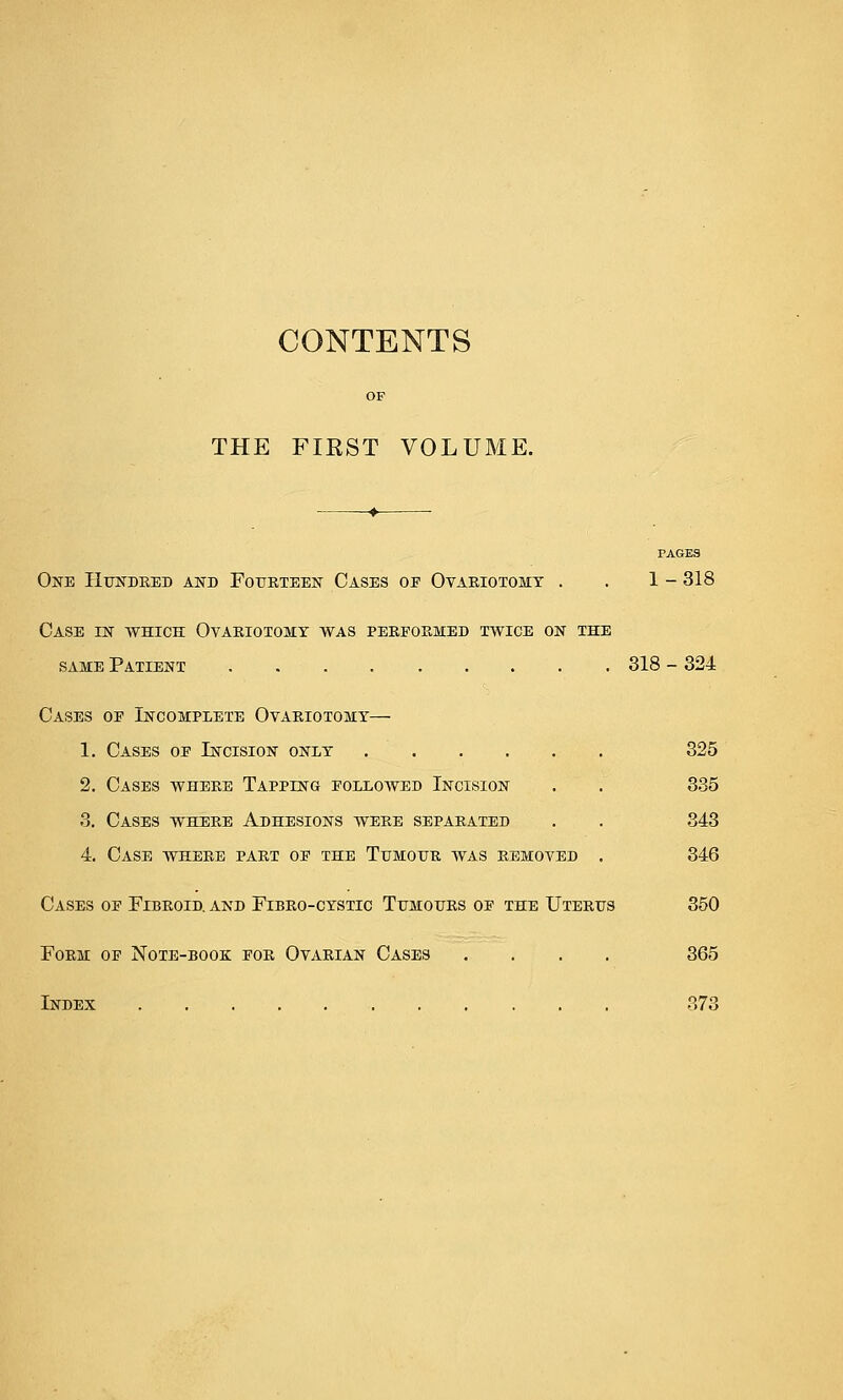 CONTENTS THE FIRST VOLUME. PAGES One Hundred and Fourteen Cases of Ovariotomy . . 1 - 318 Case in which Ovariotomy was performed twice on the same Patient 318 - 324 Cases of Incomplete Ovariotomy— 1. Cases of Incision only 325 2. Cases where Tapping folloayed Incision . . 335 3. Cases where Adhesions were separated . . 343 4. Case where part of the Tumour was removed . 346 Cases of Fibroid, and Fibro-cystic Tumours of the Uterus 350 Form of Note-book for Ovarian Cases .... 365 Index 373