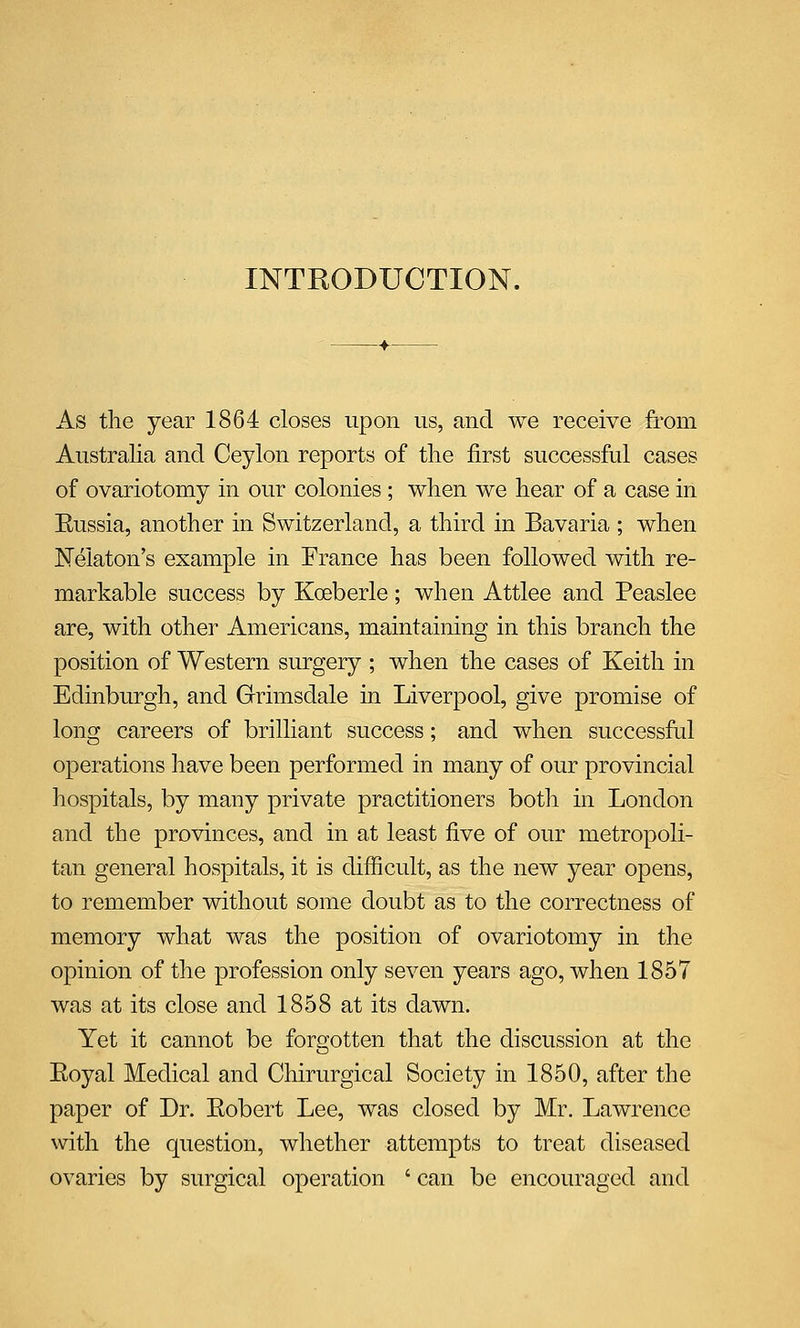 INTRODUCTION. As the year 1864 closes upon us, and we receive from Australia and Ceylon reports of the first successful cases of ovariotomy in our colonies ; when we hear of a case in Eussia, another in Switzerland, a third in Bavaria ; when JSTelaton's example in France has been followed with re- markable success by Koeberle; when Attlee and Peaslee are, with other Americans, maintaining in this branch the position of Western surgery ; when the cases of Keith in Edinburgh, and Grimsdale in Liverpool, give promise of long careers of brilliant success; and when successful operations have been performed in many of our provincial hospitals, by many private practitioners both in London and the provinces, and in at least five of our metropoli- tan general hospitals, it is difficult, as the new year opens, to remember without some doubt as to the correctness of memory what was the position of ovariotomy in the opinion of the profession only seven years ago, when 1857 was at its close and 1858 at its dawn. Yet it cannot be forgotten that the discussion at the Eoyal Medical and Chirurgical Society in 1850, after the paper of Dr. Eobert Lee, was closed by Mr. Lawrence with the question, whether attempts to treat diseased ovaries by surgical operation ' can be encouraged and