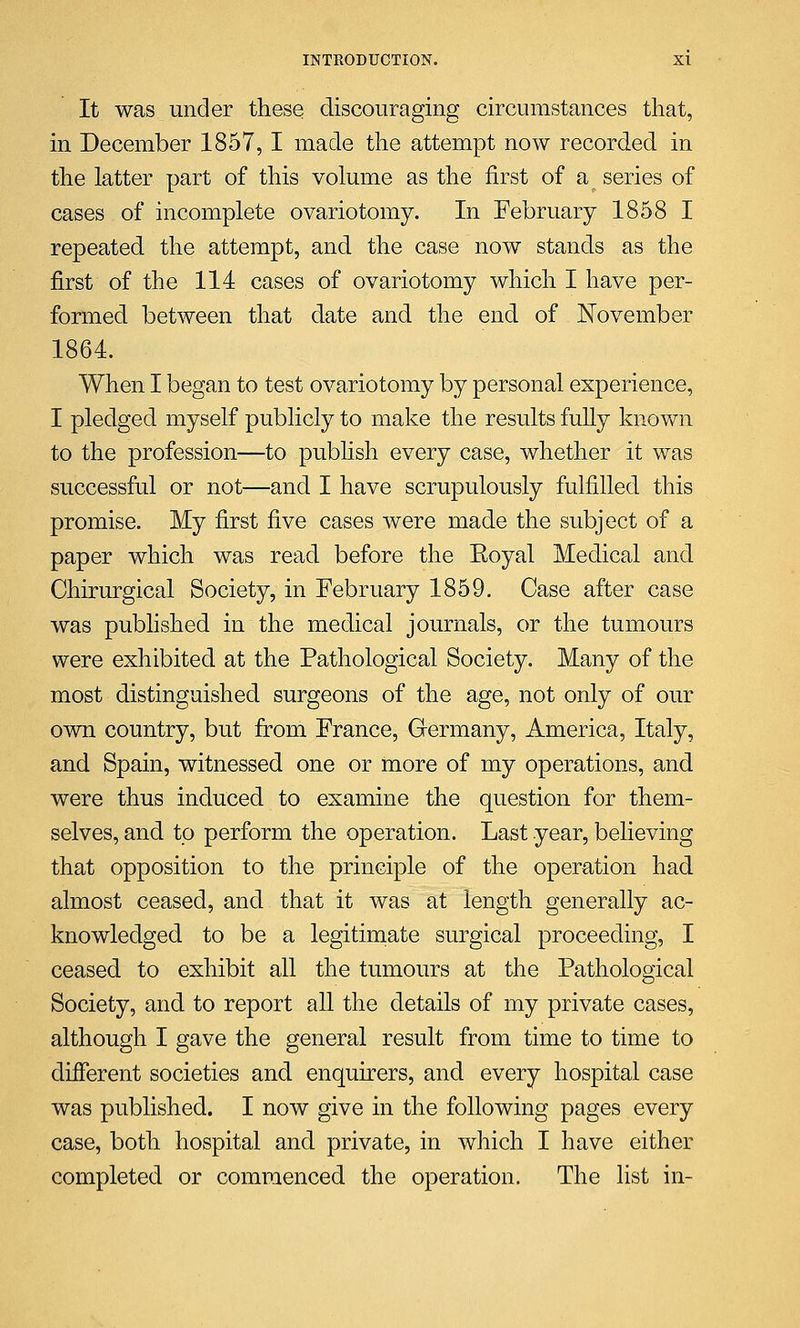 It was under these discouraging circumstances that, in December 1857, I made the attempt now recorded in the latter part of this volume as the first of a series of cases of incomplete ovariotomy. In February 1858 I repeated the attempt, and the case now stands as the first of the 114 cases of ovariotomy which I have per- formed between that date and the end of November 1864. When I began to test ovariotomy by personal experience, I pledged myself publicly to make the results fully known to the profession—to publish every case, whether it was successful or not—and I have scrupulously fulfilled this promise. My first five cases were made the subject of a paper which was read before the Eoyal Medical and Chirurgical Society, in February 1859. Case after case was published in the medical journals, or the tumours were exhibited at the Pathological Society. Many of the most distinguished surgeons of the age, not only of our own country, but from France, Germany, America, Italy, and Spain, witnessed one or more of my operations, and were thus induced to examine the question for them- selves, and to perform the operation. Last year, believing that opposition to the principle of the operation had almost ceased, and that it was at length generally ac- knowledged to be a legitimate surgical proceeding, I ceased to exhibit all the tumours at the Pathological Society, and to report all the details of my private cases, although I gave the general result from time to time to different societies and enquirers, and every hospital case was published. I now give in the following pages every case, both hospital and private, in which I have either completed or commenced the operation. The list in-