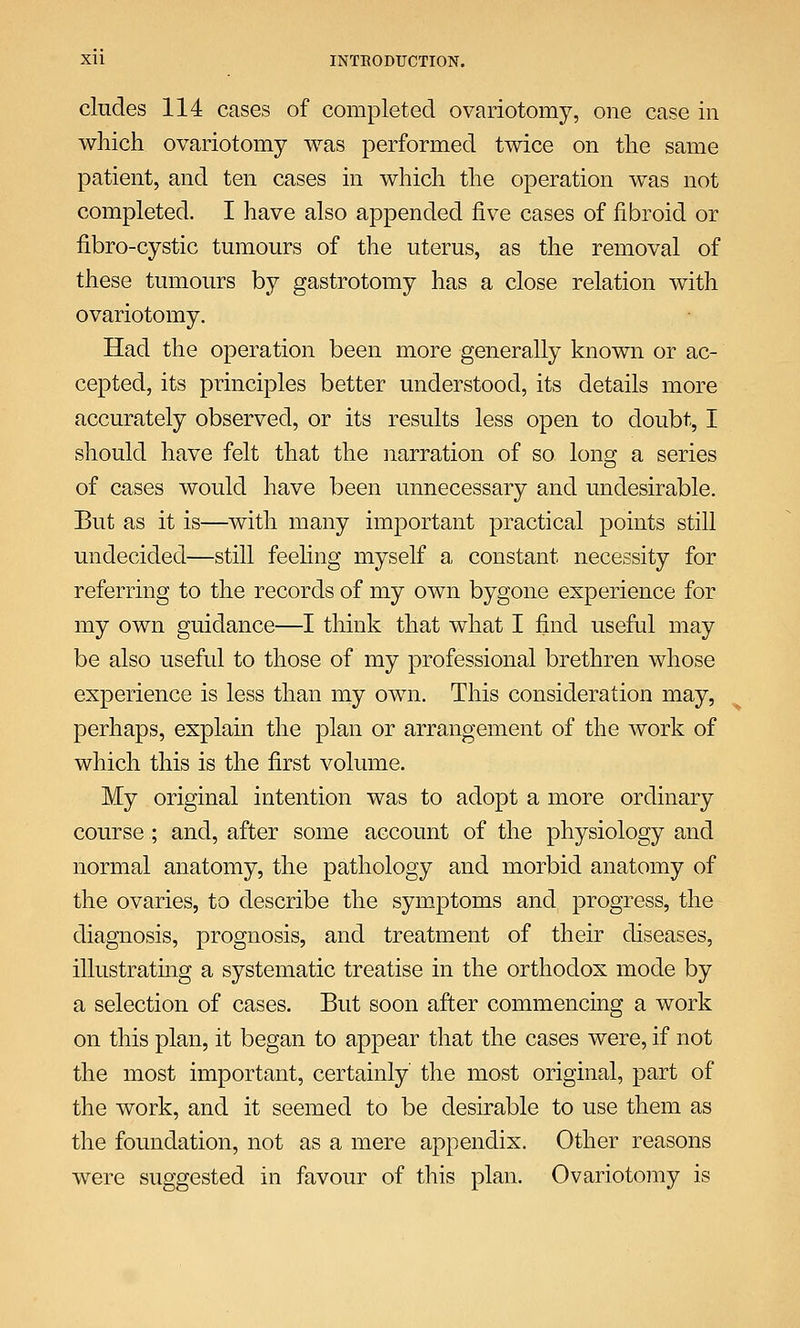 eludes 114 cases of completed ovariotomy, one case in which ovariotomy was performed twice on the same patient, and ten cases in which the operation was not completed. I have also appended five cases of fibroid or fibro-cystic tumours of the uterus, as the removal of these tumours by gastrotomy has a close relation with ovariotomy. Had the operation been more generally known or ac- cepted, its principles better understood, its details more accurately observed, or its results less open to doubt, I should have felt that the narration of so long a series of cases would have been unnecessary and undesirable. But as it is—with many important practical points still undecided—still feeling myself a constant necessity for referring to the records of my own bygone experience for my own guidance—I think that what I find useful may be also useful to those of my professional brethren whose experience is less than my own. This consideration may, perhaps, explain the plan or arrangement of the work of which this is the first volume. My original intention was to adopt a more ordinary course ; and, after some account of the physiology and normal anatomy, the pathology and morbid anatomy of the ovaries, to describe the symptoms and progress, the diagnosis, prognosis, and treatment of their diseases, illustrating a systematic treatise in the orthodox mode by a selection of cases. But soon after commencing a work on this plan, it began to appear that the cases were, if not the most important, certainly the most original, part of the work, and it seemed to be desirable to use them as the foundation, not as a mere appendix. Other reasons were suggested in favour of this plan. Ovariotomy is