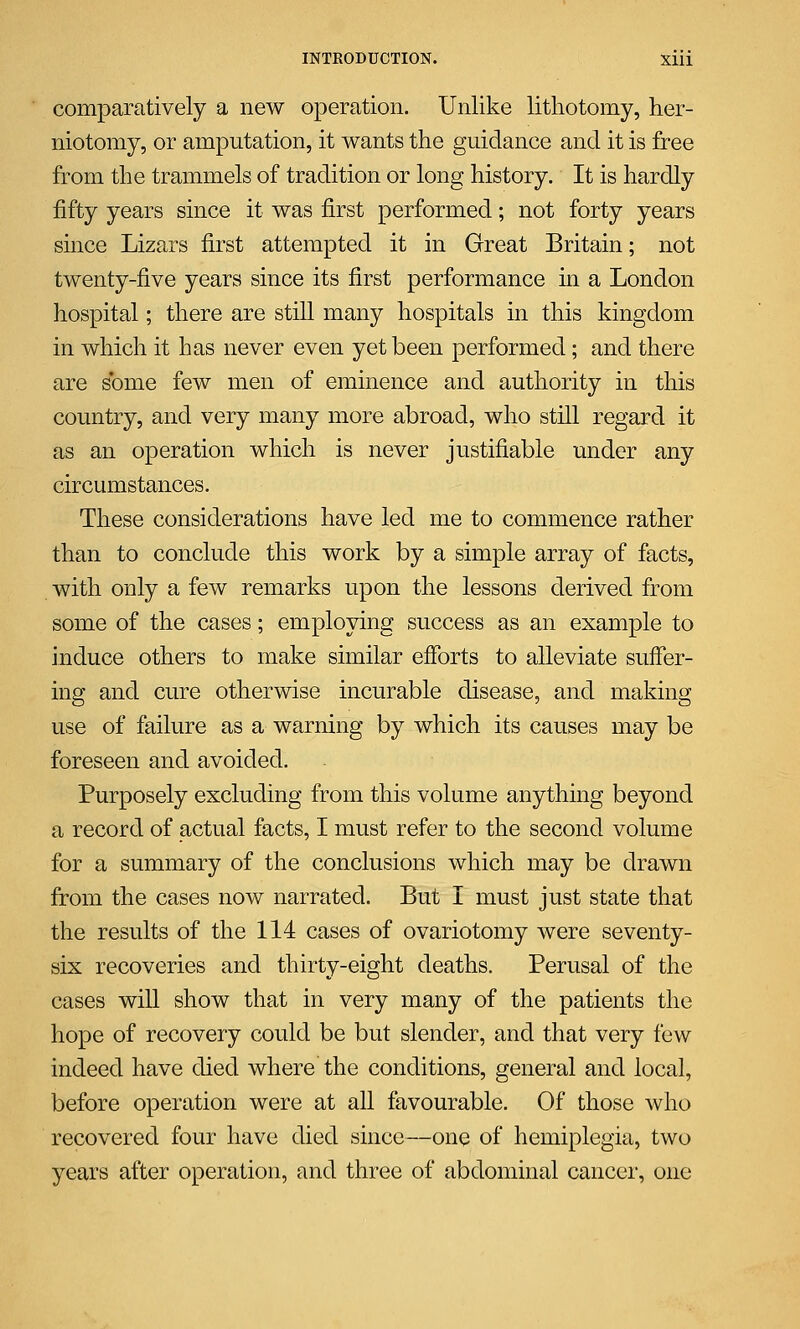 comparatively a new operation. Unlike lithotomy, her- niotomy, or amputation, it wants the guidance and it is free from the trammels of tradition or long history. It is hardly fifty years since it was first performed; not forty years since Lizars first attempted it in Great Britain; not twenty-five years since its first performance in a London hospital; there are still many hospitals in this kingdom in which it has never even yet been performed; and there are some few men of eminence and authority in this country, and very many more abroad, who still regard it as an operation which is never justifiable under any circumstances. These considerations have led me to commence rather than to conclude this work by a simple array of facts, with only a few remarks upon the lessons derived from some of the cases; employing success as an example to induce others to make similar efforts to alleviate suffer- ing and cure otherwise incurable disease, and making use of failure as a warning by which its causes may be foreseen and avoided. Purposely excluding from this volume anything beyond a record of actual facts, I must refer to the second volume for a summary of the conclusions which may be drawn from the cases now narrated. But I must just state that the results of the 114 cases of ovariotomy were seventy- six recoveries and thirty-eight deaths. Perusal of the cases will show that in very many of the patients the hope of recovery could be but slender, and that very few indeed have died where the conditions, general and local, before operation were at all favourable. Of those who recovered four have died since—one of hemiplegia, two years after operation, and three of abdominal cancer, one