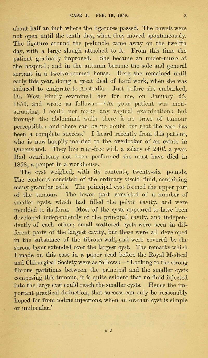 about half an inch where the ligatures passed. The bowels were not open until the tenth day, when they moved spontaneously. The ligature around the peduncle came away on the twelfth day, with a large slough attached to it. From this time the patient gradually improved. She became an under-nurse at the hospital; and in the autumn became the sole and general servant in a twelve-roomed house. Here she remained until early this year, doing a great deal of hard work, when she was induced to emigrate to Australia. Just before she embarked^ Dr. West kindly examined her for me, on January 25, 1859, and wrote as follows:—'As your patient was men- struating, I could not make any vaginal examination; but through the abdominal walls there is no trace of tumour perceptible; and there can be no doubt but that the case has been a complete success.' I heard recently from this patient, who is now happily married to the overlooker of an estate in Queensland. They live rent-free with a salary of 240£. a year. Had ovariotomy not been performed she must have died in 1858, a pauper in a workhouse. The cyst weighed, with its contents, twenty-six pounds. The contents consisted of the ordinary viscid fluid, containing many granular cells. The principal cyst formed the upper part of the tumour. The lower part consisted of a number of smaller cysts, which had filled the pelvic cavity, and were moulded to its form. Most of the cysts appeared to have been developed independently of the principal cavity, and indepen- dently of each other; small scattered cysts were seen in dif- ferent parts of the largest cavity, but these were all developed in the substance of the fibrous wall, and were covered by the serous layer extended over the largest cyst. The remarks which Imade on this case in a paper read before the Koyal Medical and Chirurgical Society were as follows:—'Looking to the strong fibrous partitions between the principal and the smaller cysts composing this tumour, it is quite evident that no fluid injected into the large cyst could reach the smaller cysts. Hence the im- portant practical deduction, that success can only be reasonably hoped for from iodine injections, when an ovarian cyst is simple or unilocular.' U 2