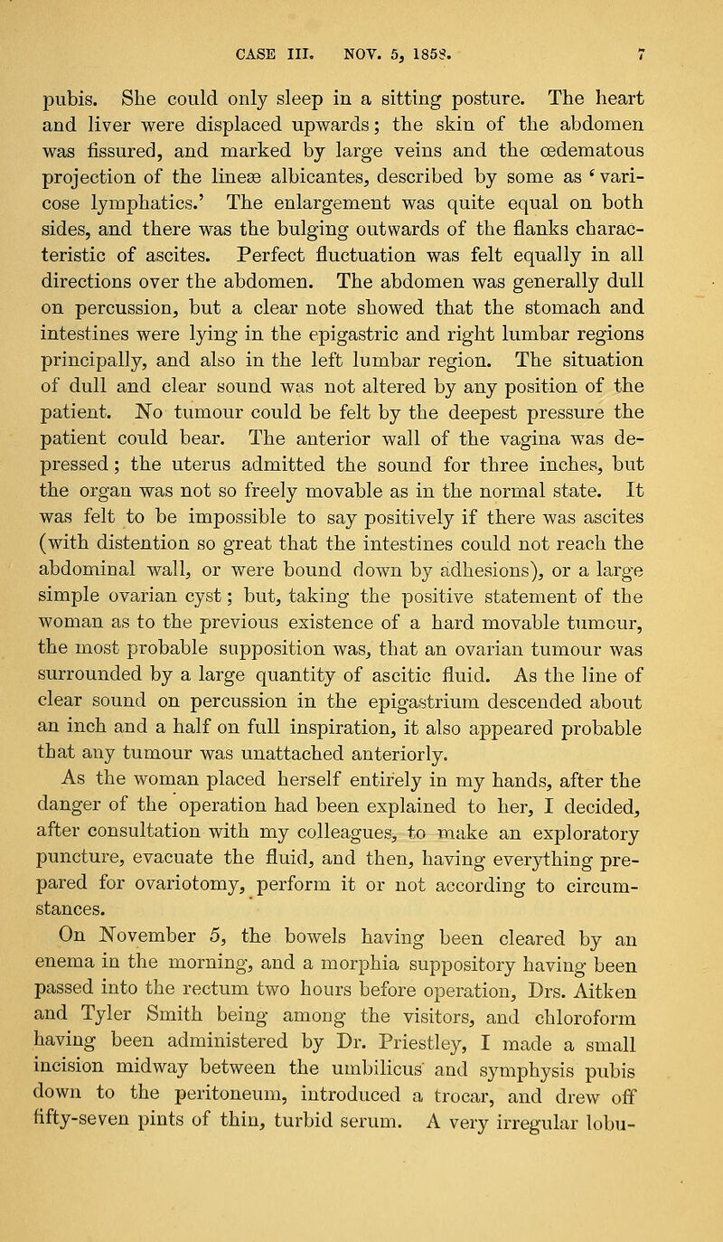 pubis. She could only sleep in a sitting posture. The heart and liver were displaced upwards; the skin of the abdomen was fissured, and marked by large veins and the cedematous projection of the linese albicantes, described by some as i vari- cose lymphatics.' The enlargement was quite equal on both sides, and there was the bulging outwards of the flanks charac- teristic of ascites. Perfect fluctuation was felt equally in all directions over the abdomen. The abdomen was generally dull on percussion, but a clear note showed that the stomach and intestines were lying in the epigastric and right lumbar regions principally, and also in the left lumbar region. The situation of dull and clear sound was not altered by any position of the patient. No tumour could be felt by the deepest pressure the patient could bear. The anterior wall of the vagina was de- pressed ; the uterus admitted the sound for three inches, but the organ was not so freely movable as in the normal state. It was felt to be impossible to say positively if there was ascites (with distention so great that the intestines could not reach the abdominal wall, or were bound down by adhesions), or a large simple ovarian cyst; but, taking the positive statement of the woman as to the previous existence of a hard movable tumour, the most probable supposition was, that an ovarian tumour was surrounded by a large quantity of ascitic fluid. As the line of clear sound on percussion in the epigastrium descended about an inch and a half on full inspiration, it also appeared probable that any tumour was unattached anteriorly. As the woman placed herself entirely in my hands, after the danger of the operation had been explained to her, I decided, after consultation with my colleagues, to make an exploratory puncture, evacuate the fluid, and then, having everything pre- pared for ovariotomy, perform it or not according to circum- stances. On November 5, the bowels having been cleared by an enema in the morning, and a morphia suppository having been passed into the rectum two hours before operation, Drs. Aitken and Tyler Smith being among the visitors, and chloroform having been administered by Dr. Priestley, I made a small incision midway between the umbilicus' and symphysis pubis down to the peritoneum, introduced a trocar, and drew off fifty-seven pints of thin, turbid serum. A very irregular lobu-