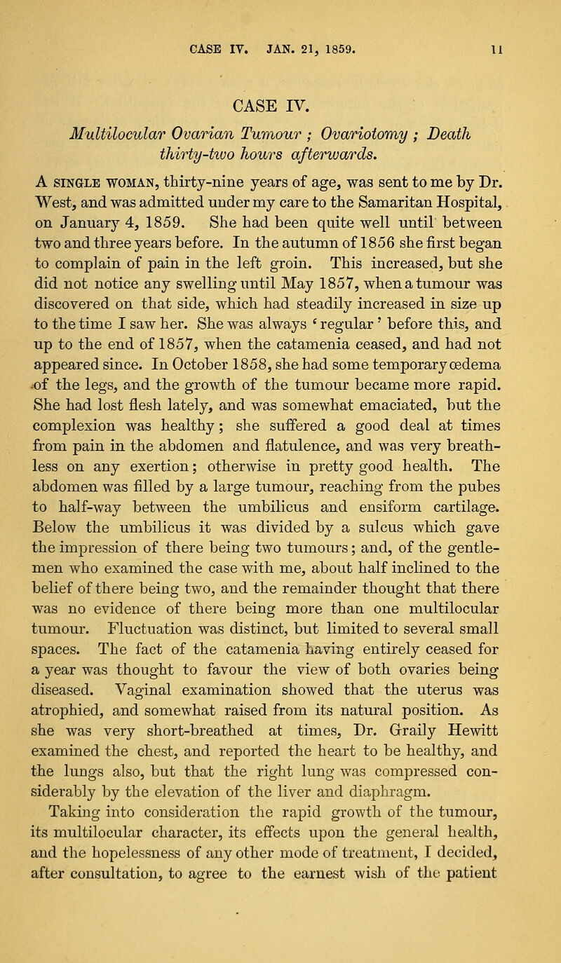 CASE IV. Multilocular Ovarian Tumour ; Ovariotomy ; Death thirty-tivo hours afterwards. A single woman, thirty-nine years of age, was sent to me by Dr. West, and was admitted under my care to the Samaritan Hospital, on January 4, 1859. She had been quite well until between two and three years before. In the autumn of 1856 she first began to complain of pain in the left groin. This increased, but she did not notice any swelling until May 1857, when a tumour was discovered on that side, which had steadily increased in size up to the time I saw her. She was always * regular? before this, and up to the end of 1857, when the catamenia ceased, and had not appeared since. In October 1858, she had some temporary oedema ^of the legs, and the growth of the tumour became more rapid. She had lost flesh lately, and was somewhat emaciated, but the complexion was healthy; she suffered a good deal at times from pain in the abdomen and flatulence, and was very breath- less on any exertion; otherwise in pretty good health. The abdomen was filled by a large tumour, reaching from the pubes to half-way between the umbilicus and ensiform cartilage. Below the umbilicus it was divided by a sulcus which gave the impression of there being two tumours; and, of the gentle- men who examined the case with me, about half inclined to the belief of there being two, and the remainder thought that there was no evidence of there being more than one multilocular tumour. Fluctuation was distinct, but limited to several small spaces. The fact of the catamenia having entirely ceased for a year was thought to favour the view of both ovaries being diseased. Vaginal examination showed that the uterus was atrophied, and somewhat raised from its natural position. As she was very short-breathed at times, Dr. Grraily Hewitt examined the chest, and reported the heart to be healthy, and the lungs also, but that the right lung was compressed con- siderably by the elevation of the liver and diaphragm. Taking into consideration the rapid growth of the tumour, its multilocular character, its effects upon the general health, and the hopelessness of any other mode of treatment, I decided, after consultation, to agree to the earnest wish of the patient