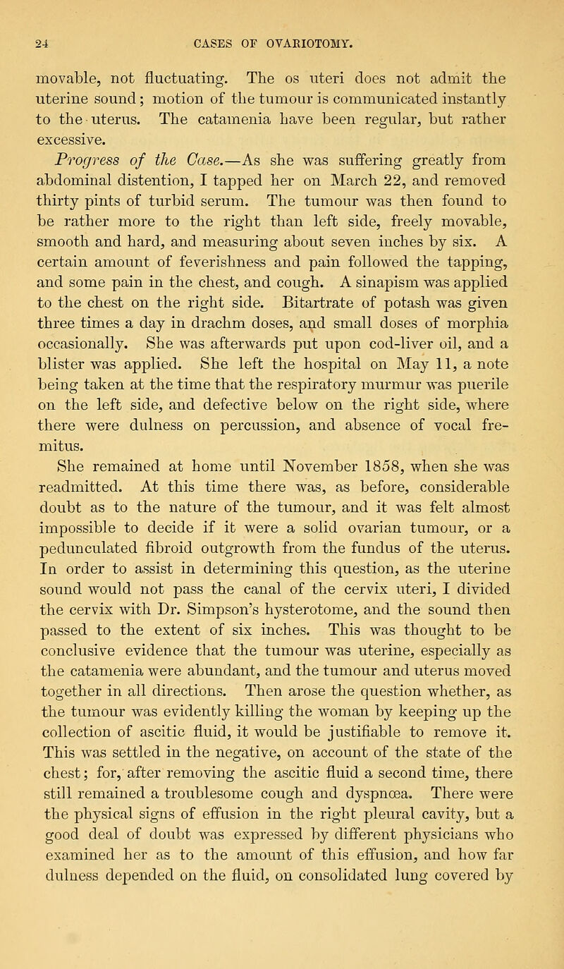 movable, not fluctuating. The os uteri does not admit the uterine sound; motion of the tumour is communicated instantly to the uterus. The catamenia have been regular, but rather excessive. Progress of the Case.—As she was suffering greatly from abdominal distention, I tapped her on March 22, and removed thirty pints of turbid serum. The tumour was then found to be rather more to the right than left side, freely movable, smooth and hard, and measuring about seven inches by six. A certain amount of feverishness and pain followed the tapping, and some pain in the chest, and cough. A sinapism was applied to the chest on the right side. Bitartrate of potash was given three times a day in drachm doses, and small doses of morphia occasionally. She was afterwards put upon cod-liver oil, and a blister was applied. She left the hospital on May 11, a note being taken at the time that the respiratory murmur was puerile on the left side, and defective below on the right side, where there were dulness on percussion, and absence of vocal fre- mitus. She remained at home until November 1858, when she was readmitted. At this time there was, as before, considerable doubt as to the nature of the tumour, and it was felt almost impossible to decide if it were a solid ovarian tumour, or a pedunculated fibroid outgrowth from the fundus of the uterus. In order to assist in determining this question, as the uterine sound would not pass the canal of the cervix uteri, I divided the cervix with Dr. Simpson's hysterotome, and the sound then passed to the extent of six inches. This was thought to be conclusive evidence that the tumour was uterine, especially as the catamenia were abundant, and the tumour and uterus moved together in all directions. Then arose the question whether, as the tumour was evidently killing the woman by keeping up the collection of ascitic fluid, it would be justifiable to remove it. This was settled in the negative, on account of the state of the chest; for, after removing the ascitic fluid a second time, there still remained a troublesome cough and dyspnoea. There were the physical signs of effusion in the right pleural cavity, but a good deal of doubt was expressed by different physicians who examined her as to the amount of this effusion, and how far dulness depended on the fluid, on consolidated lung covered by