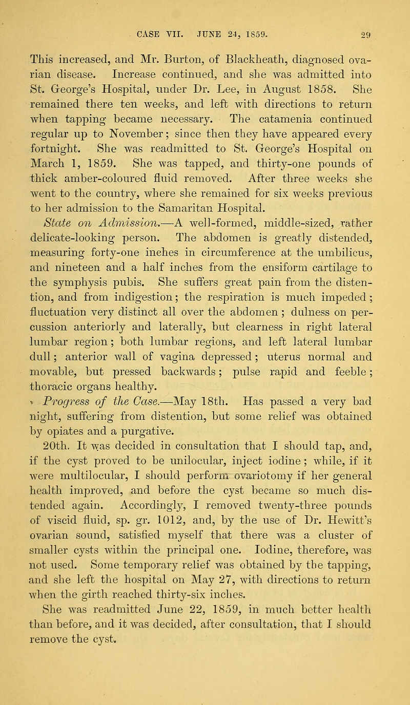 This increased, and Mr. Burton, of Blackheath, diagnosed ova- rian disease. Increase continued, and she was admitted into St. Greorge's Hospital, under Dr. Lee, in August 1858. She remained there ten weeks, and left with directions to return when tapping became necessary. The catamenia continued regular up to November; since then they have appeared every fortnight. She was readmitted to St. Greorge's Hospital on March 1, 1859. She was tapped, and thirty-one pounds of thick amber-coloured fluid removed. After three weeks she went to the country, where she remained for six weeks previous to her admission to the Samaritan Hospital. State on Admission.—A well-formed, middle-sized, rather delicate-looking person. The abdomen is greatly distended, measuring forty-one inches in circumference at the umbilicus, and nineteen and a half inches from the ensiform cartilage to the symphysis pubis. She suffers great pain from the disten- tion, and from indigestion; the respiration is much impeded; fluctuation very distinct all over the abdomen; dulness on per- cussion anteriorly and laterally, but clearness in right lateral lumbar region; both lumbar regions, and left lateral lumbar dull; anterior wall of vagina depressed; uterus normal and movable, but pressed backwards; pulse rapid and feeble; thoracic organs healthy. v Progress of the Case.—May 18th. Has passed a very bad night, suffering from distention, but some relief was obtained by opiates and a purgative. 20th. It was decided in consultation that I should tap, and, if the cyst proved to be unilocular, inject iodine; while, if it were multilocular, I should perform ovariotomy if her general health improved, and before the cyst became so much dis- tended again. Accordingly, I removed twenty-three pounds of viscid fluid, sp. gr. 1012, and, by the use of Dr. Hewitt's ovarian sound, satisfied myself that there was a cluster of smaller cysts within the principal one. Iodine, therefore, was not used. Some temporary relief was obtained by the tapping, and she left the hospital on May 27, with directions to return when the girth reached thirty-six inches. She was readmitted June 22, 1859, in much better health than before, and it was decided, after consultation, that I should remove the cyst.