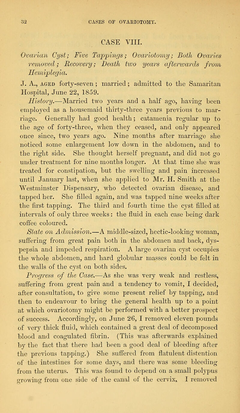 CASE VIII. Ovarian Cyst; Five Tappings; Ovariotomy; Both Ovaries removed; Recovery; Death two years afterwards from Hemiplegia. J. A., aged forty-seven ; married ; admitted to the Samaritan Hospital, June 22, 1859. History.—Married two years and a half ago, having been employed as a housemaid thirty-three years previous to mar- riage. Generally had good health; catamenia regular up to the age of forty-three, when they ceased, and only appeared once since, two years ago. Nine months after marriage she noticed some enlargement low down in the abdomen, and to the right side. She thought herself pregnant, and did not go under treatment for nine months longer. At that time she was treated for constipation, but the swelling and pain increased until January last, when she applied to Mr. H. Smith at the Westminster Dispensary, who detected ovarian disease, and tapped her. She filled again, and was tapped nine weeks after the first tapping. The third and fourth time the cyst filled at intervals of only three weeks : the fluid in each case being dark coffee coloured. State on Admission.—A middle-sized, hectic-looking woman, suffering from great pain both in the abdomen and back, dys- pepsia and impeded respiration. A large ovarian cyst occupies the whole abdomen, and hard globular masses could be felt in the walls of the cyst on both sides. Progress of the Case.—As she was very weak and restless, suffering from great pain and a tendency to vomit, I decided, after consultation, to give some present relief by tapping, and then to endeavour to bring the general health up to a point at which ovariotomy might be performed with a better prospect of success. Accordingly, on June 26, I removed eleven pounds of very thick fluid, which contained a great deal of decomposed blood and coagulated fibrin. (This was afterwards explained by the fact that there had been a good deal of bleeding after the previous tapping.) She suffered from flatulent distention of the intestines for some days, and there was some bleeding from the uterus. This was found to depend on a small polypus growing from one side of the canal of the cervix, I removed