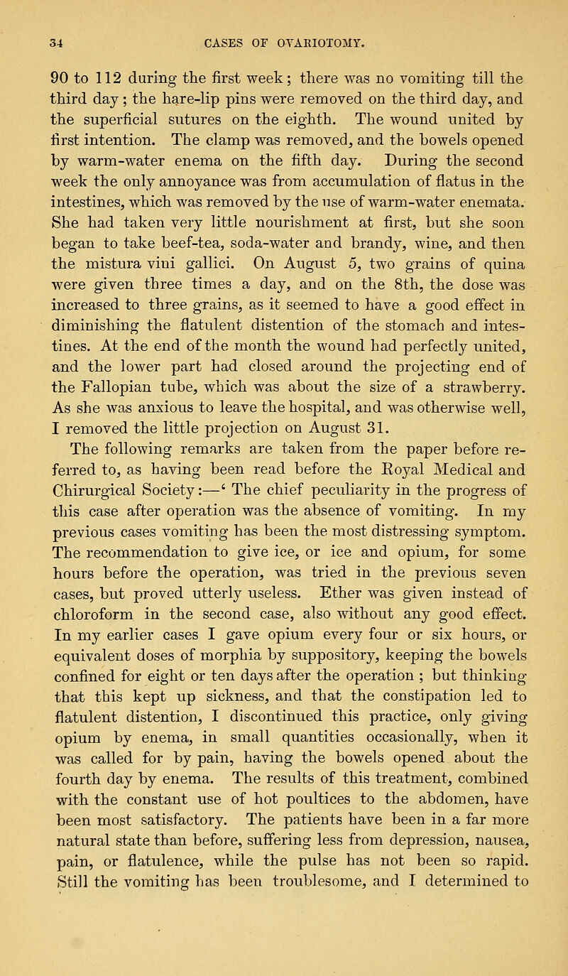 90 to 112 during the first week; there was no vomiting till the third day; the hare-lip pins were removed on the third day, and the superficial sutures on the eighth. The wound united by first intention. The clamp was removed, and the bowels opened by warm-water enema on the fifth day. During the second week the only annoyance was from accumulation of flatus in the intestines, which was removed by the use of warm-water enemata. She had taken very little nourishment at first, but she soon began to take beef-tea, soda-water and brandy, wine, and then the mistura viui gallici. On August 5, two grains of quina were given three times a day, and on the 8th, the dose was increased to three grains, as it seemed to have a good effect in diminishing the flatulent distention of the stomach and intes- tines. At the end of the month the wound had perfectly united, and the lower part had closed around the projecting end of the Fallopian tube, which was about the size of a strawberry. As she was anxious to leave the hospital, and was otherwise well, I removed the little projection on August 31. The following remarks are taken from the paper before re- ferred to, as having been read before the Eoyal Medical and Chirurgical Society:—' The chief peculiarity in the progress of this case after operation was the absence of vomiting. In my previous cases vomiting has been the most distressing symptom. The recommendation to give ice, or ice and opium, for some hours before the operation, was tried in the previous seven cases, but proved utterly useless. Ether was given instead of chloroform in the second case, also without any good effect. In my earlier cases I gave opium every four or six hours, or equivalent doses of morphia by suppository, keeping the bowels confined for eight or ten days after the operation ; but thinking that this kept up sickness, and that the constipation led to flatulent distention, I discontinued this practice, only giving opium by enema, in small quantities occasionally, when it was called for by pain, having the bowels opened about the fourth day by enema. The results of this treatment, combined with the constant use of hot poultices to the abdomen, have been most satisfactory. The patients have been in a far more natural state than before, suffering less from depression, nausea, pain, or flatulence, while the pulse has not been so rapid. Still the vomiting has been troublesome, and I determined to