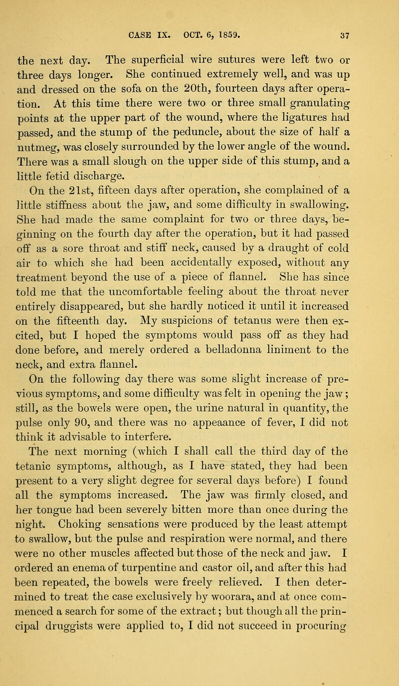 the next day. The superficial wire sutures were left two or three days longer. She continued extremely well, and was up and dressed on the sofa on the 20th, fourteen days after opera- tion. At this time there were two or three small granulating points at the upper part of the wound, where the ligatures had passed, and the stump of the peduncle, about the size of half a nutmeg, was closely surrounded by the lower angle of the wound. There was a small slough on the upper side of this stump, and a little fetid discharge. On the 21st, fifteen days after operation, she complained of a little stiffness about the jaw, and some difficulty in swallowing. She had made the same complaint for two or three days, be- ginning on the fourth day after the operation, but it had passed off as a sore throat and stiff neck, caused by a draught of cold air to which she had been accidentally exposed, without any treatment beyond the use of a piece of flannel. She has since told me that the uncomfortable feeling about the throat never entirely disappeared, but she hardly noticed it until it increased on the fifteenth day. My suspicions of tetanus were then ex- cited, but I hoped the symptoms would pass off as they had done before, and merely ordered a belladonna liniment to the neck, and extra flannel. On the following day there was some slight increase of pre- vious symptoms, and some difficulty was felt in opening the jaw; still, as the bowels were open, the urine natural in quantity, the pulse only 90, and there was no appeaance of fever, I did not think it advisable to interfere. The next morning (which I shall call the third day of the tetanic symptoms, although, as I have stated, they had been present to a very slight degree for several days before) I found all the symptoms increased. The jaw was firmly closed, and her tongue had been severely bitten more than once during the night. Choking sensations were produced by the least attempt to swallow, but the pulse and respiration were normal, and there were no other muscles affected but those of the neck and jaw. I ordered an enema of turpentine and castor oil, and after this had been repeated, the bowels were freely relieved. I then deter- mined to treat the case exclusively by woorara, and at once com- menced a search for some of the extract; but though all the prin- cipal druggists were applied to, I did not succeed in procuring