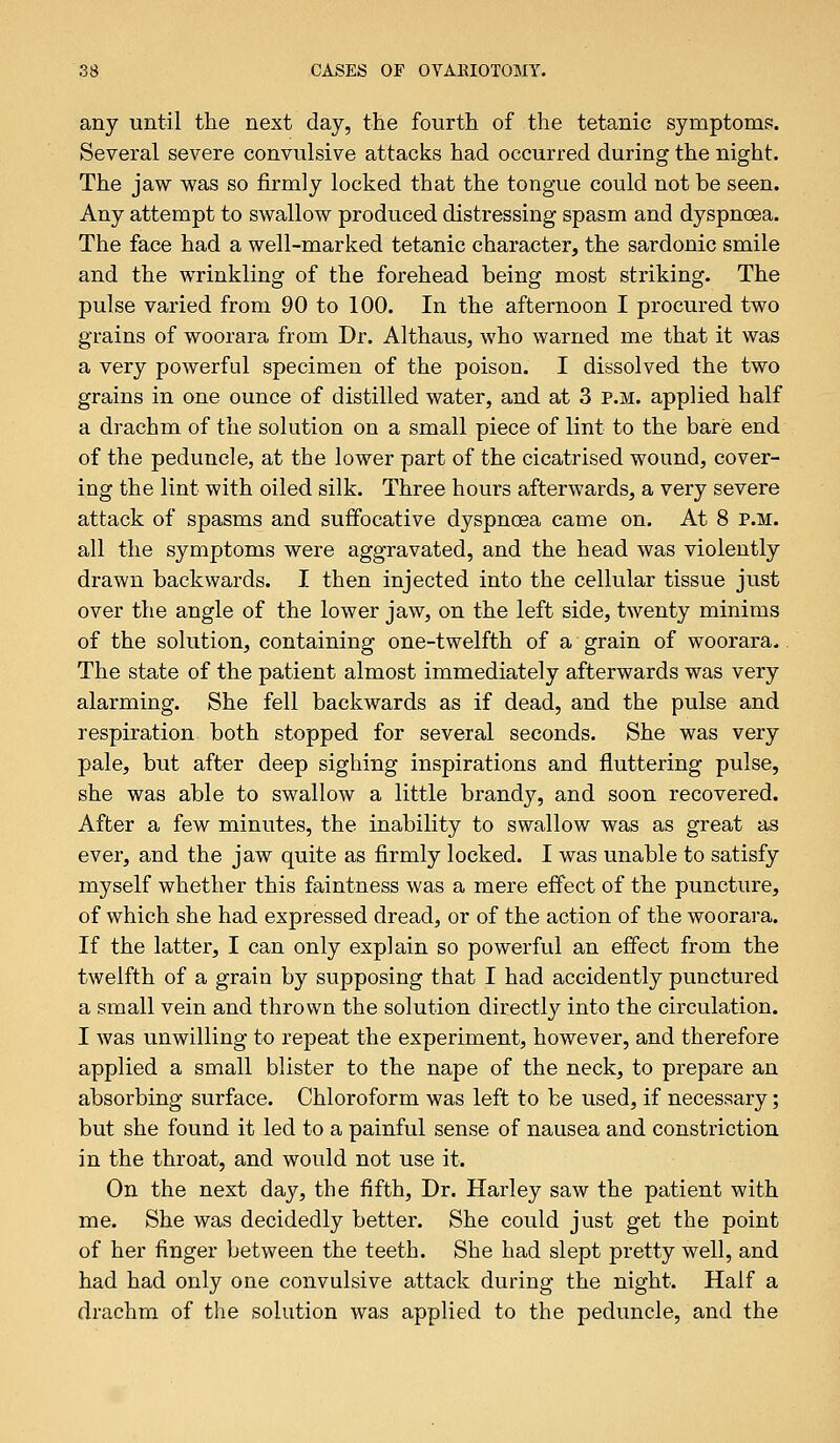 any until the next day, the fourth of the tetanic symptoms. Several severe convulsive attacks had occurred during the night. The jaw was so firmly locked that the tongue could not be seen. Any attempt to swallow produced distressing spasm and dyspnoea. The face had a well-marked tetanic character, the sardonic smile and the wrinkling of the forehead being most striking. The pulse varied from 90 to 100. In the afternoon I procured two grains of woorara from Dr. Althaus, who warned me that it was a very powerful specimen of the poison. I dissolved the two grains in one ounce of distilled water, and at 3 p.m. applied half a drachm of the solution on a small piece of lint to the bare end of the peduncle, at the lower part of the cicatrised wound, cover- ing the lint with oiled silk. Three hours afterwards, a very severe attack of spasms and suffocative dyspnoea came on. At 8 p.m. all the symptoms were aggravated, and the head was violently drawn backwards. I then injected into the cellular tissue just over the angle of the lower jaw, on the left side, twenty minims of the solution, containing one-twelfth of a grain of woorara. The state of the patient almost immediately afterwards was very alarming. She fell backwards as if dead, and the pulse and respiration both stopped for several seconds. She was very pale, but after deep sighing inspirations and fluttering pulse, she was able to swallow a little brandy, and soon recovered. After a few minutes, the inability to swallow was as great as ever, and the jaw quite as firmly locked. I was unable to satisfy myself whether this faintness was a mere effect of the puncture, of which she had expressed dread, or of the action of the woorara. If the latter, I can only explain so powerful an effect from the twelfth of a grain by supposing that I had accidently punctured a small vein and thrown the solution directly into the circulation. I was unwilling to repeat the experiment, however, and therefore applied a small blister to the nape of the neck, to prepare an absorbing surface. Chloroform was left to be used, if necessary; but she found it led to a painful sense of nausea and constriction in the throat, and would not use it. On the next day, the fifth, Dr. Harley saw the patient with me. She was decidedly better. She could just get the point of her finger between the teeth. She had slept pretty well, and had had only one convulsive attack during the night. Half a drachm of the solution was applied to the peduncle, and the