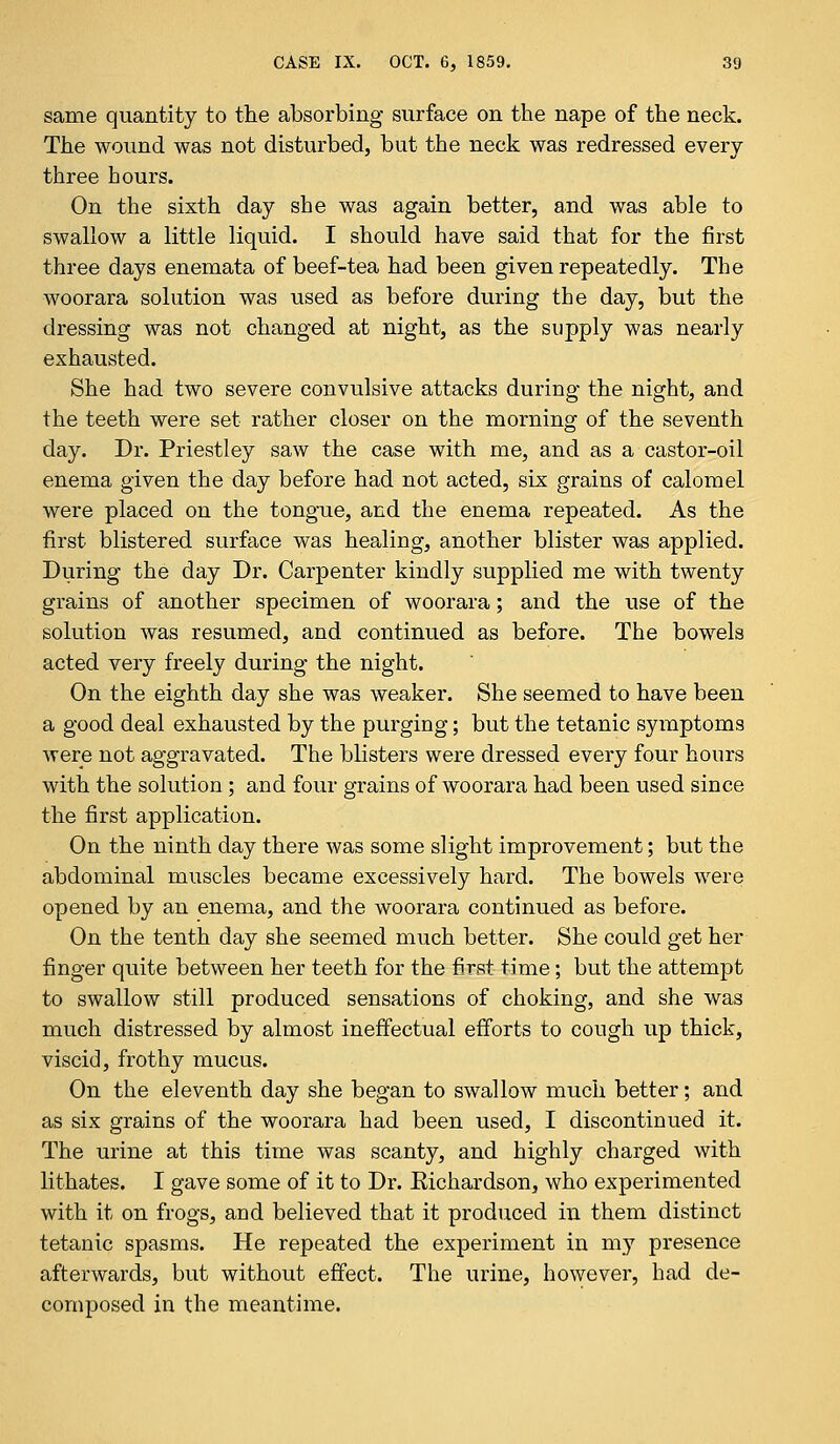 same quantity to the absorbing surface on the nape of the neck. The wound was not disturbed, but the neck was redressed every three hours. On the sixth day she was again better, and was able to swallow a little liquid. I should have said that for the first three days enemata of beef-tea had been given repeatedly. The woorara solution was used as before during the day, but the dressing was not changed at night, as the supply was nearly exhausted. She had two severe convulsive attacks during the night, and the teeth were set rather closer on the morning of the seventh day. Dr. Priestley saw the case with me, and as a castor-oil enema given the day before had not acted, six grains of calomel were placed on the tongue, and the enema repeated. As the first blistered surface was healing, another blister was applied. During the day Dr. Carpenter kindly supplied me with twenty grains of another specimen of woorara; and the use of the solution was resumed, and continued as before. The bowels acted very freely during the night. On the eighth day she was weaker. She seemed to have been a good deal exhausted by the purging; but the tetanic symptoms were not aggravated. The blisters were dressed every four hours with the solution ; and four grains of woorara had been used since the first application. On the ninth day there was some slight improvement; but the abdominal muscles became excessively hard. The bowels were opened by an enema, and the woorara continued as before. On the tenth day she seemed much better. She could get her finger quite between her teeth for the first time; but the attempt to swallow still produced sensations of choking, and she was much distressed by almost ineffectual efforts to cough up thick, viscid, frothy mucus. On the eleventh day she began to swallow much better; and as six grains of the woorara had been used, I discontinued it. The urine at this time was scanty, and highly charged with lithates. I gave some of it to Dr. Eichardson, who experimented with it on frogs, and believed that it produced in them distinct tetanic spasms. He repeated the experiment in my presence afterwards, but without effect. The urine, however, had de- composed in the meantime.