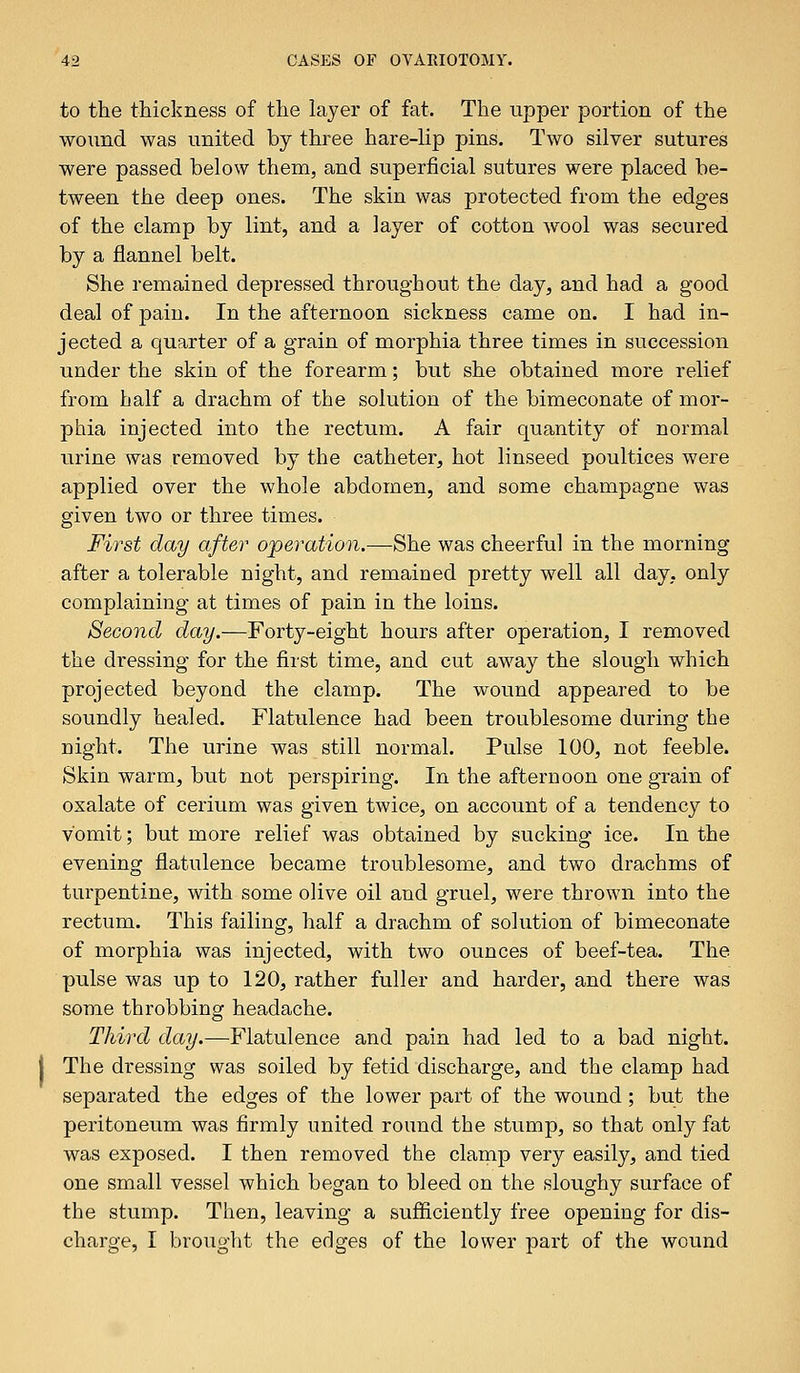 to the thickness of the layer of fat. The upper portion of the wound was united by three hare-lip pins. Two silver sutures were passed below them, and superficial sutures were placed be- tween the deep ones. The skin was protected from the edges of the clamp by lint, and a layer of cotton wool was secured by a flannel belt. She remained depressed throughout the day, and had a good deal of pain. In the afternoon sickness came on. I had in- jected a quarter of a grain of morphia three times in succession under the skin of the forearm; but she obtained more relief from half a drachm of the solution of the bimeconate of mor- phia injected into the rectum. A fair quantity of normal urine was removed by the catheter, hot linseed poultices were applied over the whole abdomen, and some champagne was given two or three times. First day after operation.—She was cheerful in the morning after a tolerable night, and remained pretty well all day, only complaining at times of pain in the loins. Second day.—Forty-eight hours after operation, I removed the dressing for the first time, and cut away the slough which projected beyond the clamp. The wound appeared to be soundly healed. Flatulence had been troublesome during the night. The urine was still normal. Pulse 100, not feeble. Skin warm, but not perspiring. In the afternoon one grain of oxalate of cerium was given twice, on account of a tendency to vomit; but more relief was obtained by sucking ice. In the evening flatulence became troublesome, and two drachms of turpentine, with some olive oil and gruel, were thrown into the rectum. This failing, half a drachm of solution of bimeconate of morphia was injected, with two ounces of beef-tea. The pulse was up to 120, rather fuller and harder, and there was some throbbing headache. Third day.—Flatulence and pain had led to a bad night. The dressing was soiled by fetid discharge, and the clamp had separated the edges of the lower part of the wound ; but the peritoneum was firmly united round the stump, so that only fat was exposed. I then removed the clamp very easily, and tied one small vessel which began to bleed on the sloughy surface of the stump. Then, leaving a sufficiently free opening for dis- charge, I brought the edges of the lower part of the wound