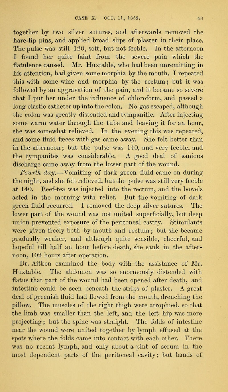 together by two silver sutures, and afterwards removed the hare-lip pins, and applied broad slips of plaster in their place. The pulse was still 120, soft, but not feeble. In the afternoon I found her quite faint from the severe pain which the flatulence caused. Mr. Huxtable, who had been unremitting in his attention, had given some morphia by the mouth. I repeated this with some wine and morphia by the rectum; but it was followed by an aggravation of the pain, and it became so severe that I put her under the influence of chloroform, and passed a long elastic catheter up into the colon. No gas escaped, although the colon was greatly distended and tympanitic. After injecting some warm water through the tube and leaving it for an hour, she was somewhat relieved. In the evening this was repeated, and some fluid fasces with gas came away. She felt better than in the afternoon; but the pulse was 140, and very feeble, and the tympanites was considerable. A good deal of sanious discharge came away from the lower part of the wound. Fourth day.—Vomiting of dark green fluid came on during the night, and she felt relieved, but the pulse was still very feeble at 140. Beef-tea was injected into the rectum, and the bowels acted in the morning with relief. But the vomiting of dark green fluid recurred. I removed the deep silver sutures. The lower part of the wound was not united superficially, but deep union prevented exposure of the peritoneal cavity. Stimulants were given freely both by mouth and rectum; but she became gradually weaker, and although quite sensible, cheerful, and hopeful till half an hour before death, she sank in the after- noon, 102 hours after operation. Dr. Aitken examined the body with the assistance of Mr. Huxtable. The abdomen was so enormously distended with flatus that part of the wound had been opened after death, and intestine could be seen beneath the strips of plaster. A great deal of greenish fluid had flowed from the mouth, drenching the pillow. The muscles of the right thigh were atrophied, so that the limb was smaller than the left, and the left hip was more projecting; but the spine was straight. The folds of intestine near the wound were united together by lymph effused at the spots where the folds came into contact with each other. There was no recent lymph, and only about a pint of serum in the most dependent parts of the peritoneal cavity; but bands of