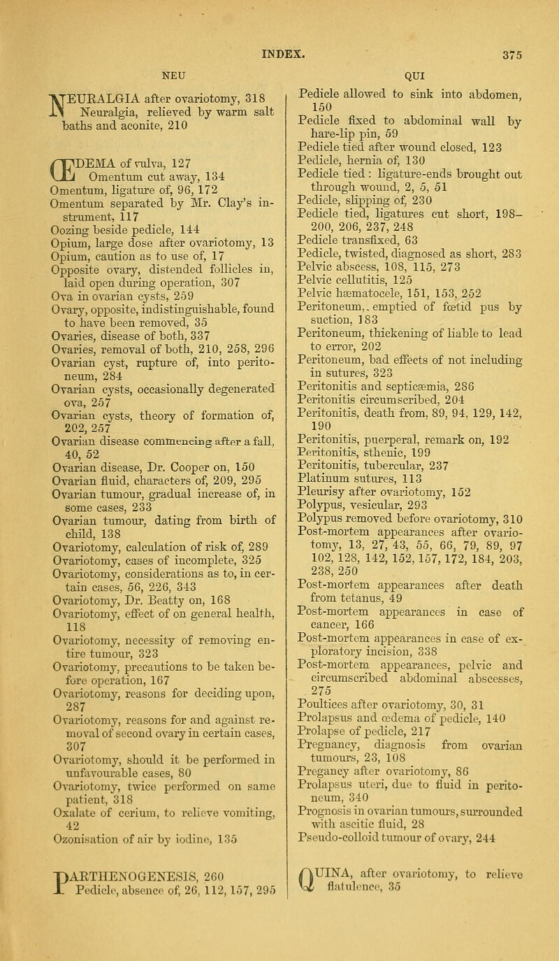 NEU NEUKALGIA after ovariotomy, 318 Neuralgia, relieved by warm salt baths and aconite, 210 /Tj^DEMA of vulva, 127 \_J_J Omentum cut away, 134 Omentum, ligature of, 96, 172 Omentum separated by Mr. Clay's in- strument, 117 Oozing beside pedicle, 144 Opium, large dose after ovariotomy, 13 Opium, caution as to vise of, 17 Opposite ovary, distended follicles in, laid open during operation, 307 Ova in ovarian cysts, 259 Ovary, opposite, indistinguishable, found to have been removed, 35 Ovaries, disease of both, 337 Ovaries, removal of both, 210, 258, 296 Ovarian cyst, rupture of, into perito- neum, 284 Ovarian cysts, occasionally degenerated ova, 257 Ovarian cysts, theory of formation of, 202, 257 Ovarian disease commencing after a fall, 40, 52 Ovarian disease, Dr. Cooper on, 150 Ovarian fluid, characters of, 209, 295 Ovarian tumour, gradual increase of, in some cases, 233 Ovarian tumour, dating from birth of child, 138 Ovariotomy, calculation of risk of, 289 Ovariotomy, cases of incomplete, 325 Ovariotomy, considerations as to, in cer- tain cases, 56, 226, 343 Ovariotomy, Dr. Beatty on, 168 Ovariotomy, effect of on general health, 118 Ovariotomy, necessity of removing en- tire tumour, 323 Ovariotomy, precautions to be taken be- fore operation, 167 Ovariotomy, reasons for deciding upon, 287 Ovariotomy, reasons for and against re- moval of second ovary in certain cases, 307 Ovariotomy, should it be performed in unfavourable cases, 80 Ovariotomy, twice performed on same patient, 318 Oxalate of cerium, to relieve vomiting, 42 Ozonisation of air by iodine, 135 PAETHENOGENES1S, 2G0 Pedicle, absence of, 26, 112, 157, 295 QUI Pedicle allowed to sink into abdomen, 150 Pedicle fixed to abdominal wall by hare-lip pin, 59 Pedicle tied after wound closed, 123 Pedicle, hernia of, 130 Pedicle tied : ligature-ends brought out through wound, 2, 5, 51 Pedicle, slipping of, 230 Pedicle tied, ligatures cut short, 198— 200, 206, 237, 248 Pedicle transfixed, 63 Pedicle, twisted, diagnosed as short, 283 Pelvic abscess, 108, 115, 273 Pelvic cellutitis, 125 Pelvic hsematocele, 151, 153, 252 Peritoneum,. emptied of foetid pus by suction, 183 Peritoneum, thickening of liable to lead to error, 202 Peritoneum, bad effects of not including in sutures, 323 Peritonitis and septicaemia, 286 Peritonitis circumscribed, 204 Peritonitis, death from, 89, 94, 129, 142, 190 Peritonitis, puerperal, remark on, 192 Peritonitis, sthenic, 199 Peritonitis, tubercular, 237 Platinum sutures, 113 Pleurisy after ovariotomy, 152 Polypus, vesicular, 293 Polypus removed before ovariotomy, 310 Post-mortem appearances after ovario- tomy, 13, 27, 43, 55, 66, 79, 89, 97 102, 128, 142, 152, 157, 172, 184, 203, 238, 250 Post-mortem appearances after death from tetanus, 49 Post-mortem appearances in case of cancer, 166 Post-mortem appearances in case of ex- ploratory incision, 338 Post-mortem appearances, pelvic and circumscribed abdominal abscesses, . 275 Poultices after ovariotomy, 30, 31 Prolapsus and oedema of pedicle, 140 Prolapse of pedicle, 217 Pregnancy, diagnosis from ovarian tumours, 23, 108 Pregancy after ovariotomy, 86 Prolapsus uteri, due to fluid in perito- neum, 340 Prognosis in ovarian tumours, siuToundcd with ascitic fluid, 28 Pseudo-colloid tumour of ovary, 244 Q UINA, after ovariotomy, to relieve flatulence, 35