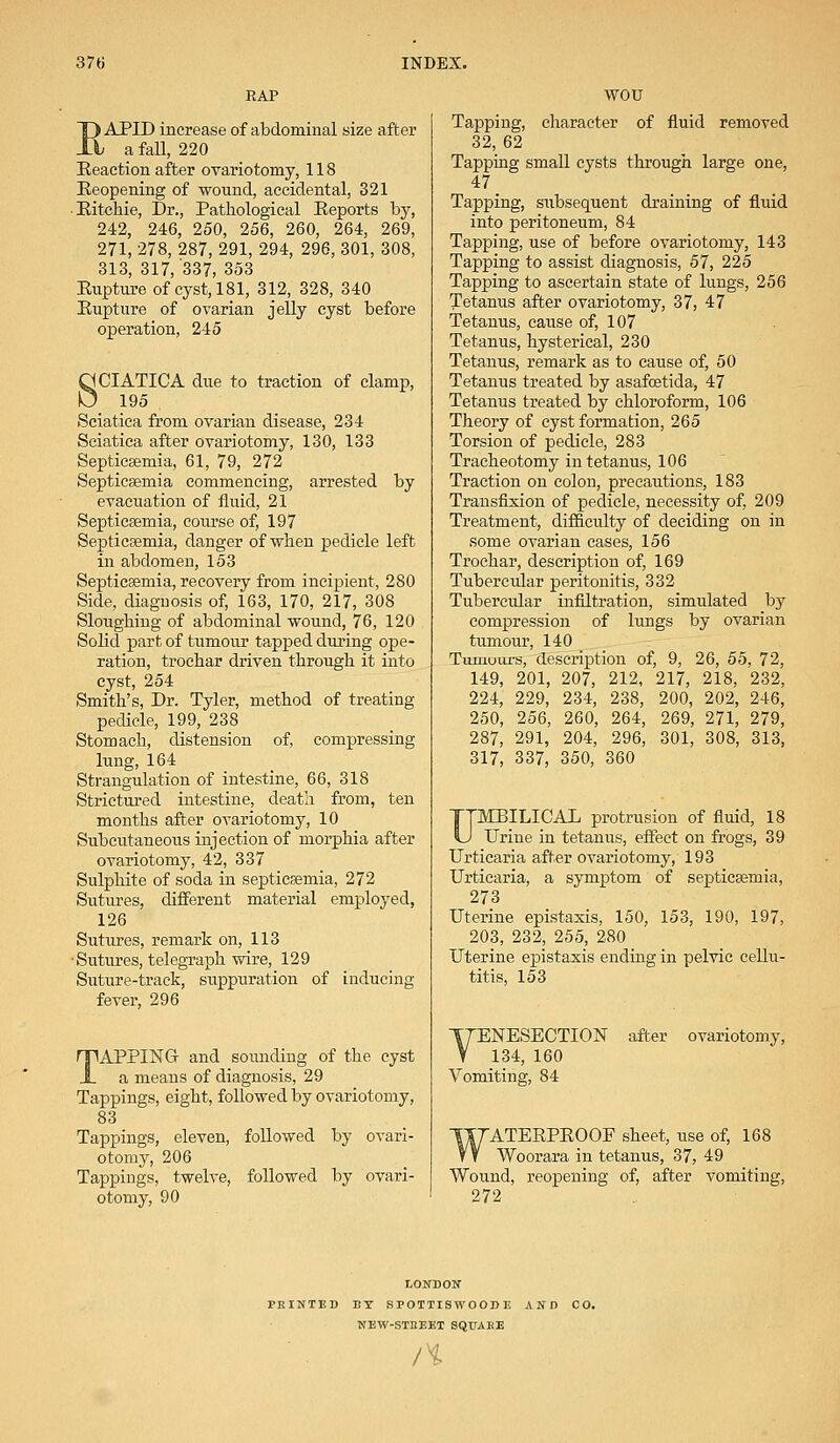 RAP EAPID increase of abdominal size after a fall, 220 Reaction after ovariotomy, 118 Reopening of wound, accidental, 321 • Ritchie, Dr., Pathological Reports by, 242, 246, 250, 256, 260, 264, 269, 271, 278, 287, 291, 294, 296, 301, 308, 313, 317, '337, 353 Rupture of cyst, 181, 312, 328, 340 Rupture of ovarian jelly cyst before operation, 245 SCIATICA due to traction of clamp, 195 . Sciatica from ovarian disease, 234 Sciatica after ovariotomy, 130, 133 Septicaemia, 61, 79, 272 Septicsemia commencing, arrested by evacuation of fluid, 21 Septicsemia, course of, 197 Septicsemia, danger of when pedicle left in abdomen, 153 Septicseniia, recovery from incipient, 280 Side, diagnosis of, 163, 170, 217, 308 Sloughing of abdominal wound, 76, 120 Solid part of tumour tapped during ope- ration, trochar driven through it into cyst, 254 Smith's, Dr. Tyler, method of treating pedicle, 199, 238 Stomach, distension of, compressing lung, 164 Strangulation of intestine, 66, 318 Strictured intestine, death from, ten months after ovariotomy, 10 Subcutaneous injection of morphia after ovariotomy, 42, 337 Sulphite of soda in septicsemia, 272 Sutures, different material employed, 126 Sutures, remark on, 113 •Sutures, telegraph wire, 129 Suture-track, suppuration of inducing fever, 296 TAPPING- and sounding of the cyst a means of diagnosis, 29 Tappings, eight, followed by ovariotomy, 83 Tappings, eleven, followed by ovari- otomy, 206 Tappings, twelve, followed by ovari- otomy, 90 WOU Tapping, character of fluid removed 32, 62 Tapping small cysts through large one, 47. Tapping, subsequent draining of fluid into peritoneum, 84 Tapping, use of before ovariotomy, 143 Tapping to assist diagnosis, 57, 225 Tapping to ascertain state of lungs, 256 Tetanus after ovariotomy, 37, 47 Tetanus, cause of, 107 Tetanus, hysterical, 230 Tetanus, remark as to cause of, 50 Tetanus treated by asafcetida, 47 Tetanus treated by chloroform, 106 Theory of cyst formation, 265 Torsion of pedicle, 283 Tracheotomy in tetanus, 106 Traction on colon, precautions, 183 Transfixion of pedicle, necessity of, 209 Treatment, difficulty of deciding on in some ovarian cases, 156 Trochar, description of, 169 Tubercular peritonitis, 332 Tubercular infiltration, simulated by compression of lungs by ovarian tumour, 140 Tumours, description of, 9, 26, 55, 72, 149, 201, 207, 212, 217, 218, 232, 224, 229, 234, 238, 200, 202, 246, 250, 256, 260, 264, 269, 271, 279, 287, 291, 204, 296, 301, 308, 313, 317, 337, 350, 360 UMBILICAL protrusion of fluid, 18 Urine in tetanus, effect on frogs, 39 Urticaria after ovariotomy, 193 Urticaria, a symptom of septicsemia, 273 Uterine epistaxis, 150, 153, 190, 197, 203, 232, 255, 280 Uterine epistaxis ending in pelvic cellu- litis, 153 TTENESECTION V 134, 160 Vomiting, 84 after ovariotomy, WATERPROOF sheet, use of, 168 Woorara in tetanus, 37, 49 Wound, reopening of, after vomiting, 272 LONDON PBINTM BY SPOTTISWOODE AND CO. NEW-STItEET SQtTAKE n