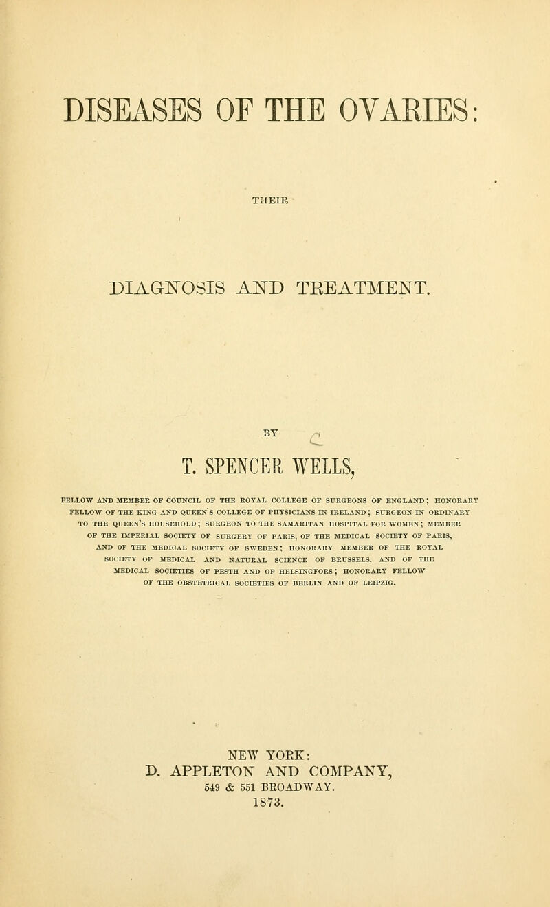 THEIR DIAGNOSIS A^TD TKEATMENT. BY c T. SPENCER WELLS j FELLOW AND MEMBER OF COUNCIL OF THE EOTAL COLLEGE OF SURGEONS OF ENGLAND ; HONORARY FELLOW OF THE KING AND QUEENS COLLEGE OF PHYSICIANS IN IRELAND ; SURGEON IN ORDINARY TO THE QUEEN'S HOUSEHOLD ; SURGEON TO THE SAMARITAN HOSPITAL FOR WOMEN ; MEMBER OF THE IMPERIAL SOCIETY OF SURGERY OF PARIS, OF THE MEDICAL SOCIETY OF PARIS, AND OF THE MEDICAL SOCIETY OF SWEDEN; HONORARY MEMBER OF THE ROYAL SOCIETY OF MEDICAL AND NATURAL SCIENCE OF BRUSSELS, AND OF THE MEDICAL SOCIETIES OF PESTH AND OF HELSINGFOR8 ; HONORARY FELLOW OF THE OBSTETRICAL SOCIETIES OF BERLIN AND OF LEIPZIG. NEW YOKE: D. APPLETON AND COMPANY, 549 & 551 BROADWAY. 1873.