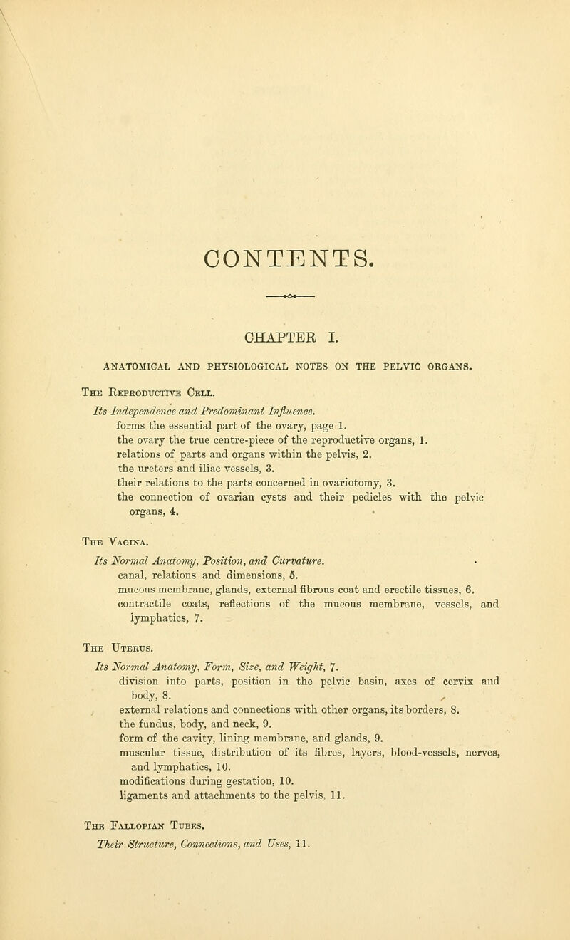 \ CONTENTS. CHAPTER I. ANATOMICAL AND PHYSIOLOGICAL NOTES ON THE PELVIC ORGANS. The Reproductive Cetjl. Its Independence and Predominant Influence. forms the essential part of the ovary, page 1. the ovary the true centre-piece of the reproductive organs, 1. relations of parts and organs within the pelvis, 2. the ureters and iliac vessels, 3. their relations to the parts concerned in ovariotomy, 3. the connection of ovarian cysts and their pedicles with the pelvic organs, 4. The Vagina. Its Normal Anatomy, Position, and Curvature. canal, relations and dimensions, 5. mucous membrane, glands, external fibrous coat and erectile tissues, 6. contractile coats, reflections of the mucous membrane, vessels, and lymphatics, 1. The Uterus. Its Normal Anatomy, Form, Size, and Weight, 7- division into parts, position in the pelvic basin, axes of cervix and body, 8. external relations and connections with other organs, its borders, 8. the fundus, body, and neck, 9. form of the cavity, lining membra.ne, and glands, 9. muscular tissue, distribution of its fibres, layers, blood-vessels, nerves, and lymphatics, 10. modifications during gestation, 10. ligaments and attachments to the pelvis, 11. The Faxlopian Tubes. Their Structure, Connections, and Uses, 11.