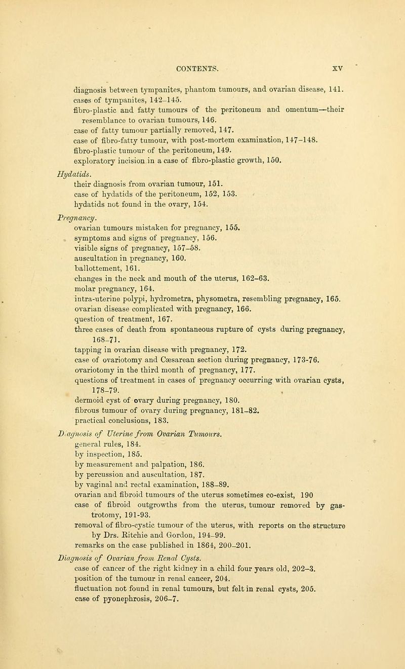 diagnosis between tympanites, phantom tumours, and ovarian disease, 141. cases of tympanites, 142-145. fibro-plastic and fatty tumours of the peritoneum and omentum—their resemblance to ovarian tumours, 146. case of fatty tumour partially removed, 147. case of fibro-fatty tumour, with post-mortem examination, 147-148. fibro-plastic tumour of the peritoneum, 149. exploratory incision in a case of fibro-plastic growth, 150. Hydatids. their diagnosis from ovarian tumour, 151. case of hydatids of the peritoneum, 152, 153. hydatids not found in the ovary, 154. Pregnancy. ovarian tumours mistaken for pregnancy, 155. symptoms and signs of pregnancy, 156. visible signs of pregnancy, 157-58. auscultation in pregnancy, 160. ballottement, 161. changes in the neck and mouth of the uterus, 162-63. molar pregnancy, 164. intra-uterine polypi, hydrometra, physometra, resembling pregnancy, 165. ovarian disease complicated with pregnancy, 166. question of treatment, 167. three cases of death from spontaneous rupture of cysts during pregnancy, 168-71. tapping in ovarian disease with pregnancy, 172. case of ovariotomy and Caesarean section during pregnancy, 173-76. ovariotomy in the third month of pregnancy, 177. questions of treatment in cases of pregnancy occurring with ovarian cysts, 178-79. dermoid cyst of ovary during pregnancy, 180. fibrous tumour of ovary during pregnancy, 181-82. practical conclusions, 183. Diagnosis of Uterine from Ovarian Tumours. general rules, 184. by inspection, 185. by measurement and palpation, 186. by percussion and auscultation, 187. by vaginal and rectal examination, 188-89. ovarian and fibroid tumours of the uterus sometimes co-exist, 190 case of fibroid outgrowths from the uterus, tumour removed by gas- trotomy, 191-93. removal of fibro-cystic tumour of the uterus, with reports on the structure by Drs. Ritchie and Gordon, 194-99. remarks on the case published in 1864, 200-201. Diagnosis of Ovarian from Eenal Cysts. case of cancer of the right kidney in a child four years old, 202-3. position of the tumour in renal cancer, 204. fluctuation not found in renal tumours, but felt in renal cysts, 205. case of pyonephrosis, 206-7.