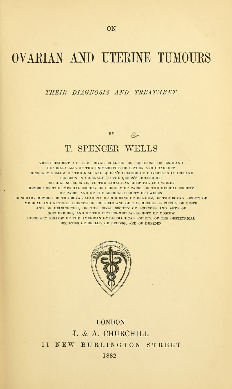 ON OVARIAN AND UTERINE TUMOURS THEIR DIAGNOSIS AND TREATMENT BY &> T. SPENCER WELLS VICE-PRESIDENT OP THE ROYAL COLLEGE OP SURGEONS OP ENGLAND HONORARY M.D. OP THE UNIVERSITIES OP LEYDEN AND CHARKOPP HONORARY FELLOW OP THE KING AND QUEEN'S COLLEGE OP PHYSICLiNS IN IRELAND SURGEON IN ORDINARY TO THE QUEEN'S HOUSEHOLD CONSULTING SURGEON TO THE SAMARITAN HOSPITAL FOR WOMEN MEMBER OP THE IMPERIAL SOCIETY OP SURGERY OP PARIS, OF THE MEDICAL SOCIETY OP PARIS, AND OF THE MEDICAL SOCIETY OF SWEDEN HONORARY MEMBER OF THE ROYAL ACADEMY OF MEDICINE OP BELGIUM, OP THE ROYAL SOCIETY OP MEDICAL AND NATURAL SCIENCE OP BRUSSELS AND OF THE MEDICAL SOCIETIES OF PESTH AND OF HELSINGFORS, OF THE ROYAL SOCIETY OP SCIENCES AND ARTS OF GOTHENBURG, AND OF THE PHYSICO-MEDICAL SOCIETY OP MOSCOW HONORARY FELLOW OF THE AMERICAN GYNAECOLOGICAL SOCIETY, OF THE OBSTETRICAL SOCIETIES OP BERLIN, OP LEIPZIG, AND OF DRESDEN LONDON J. & A. CHUKCHILL 11 NEW BURLINGTON STREET 1882