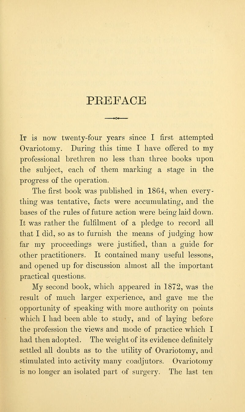 PREFACE It is now twenty-four years since I first attempted Ovariotomy. During this time I have offered to my professional brethren no less than three books upon the subject, each of them marking a stage in the progress of the operation. The first book was published in 1864, when every- thing was tentative, facts were accumulating, and the bases of the rules of future action were being laid down. It was rather the fulfilment of a pledge to record all that I did, so as to furnish the means of judging how far my proceedings were justified, than a guide for other practitioners. It contained many useful lessons, and opened up for discussion almost all the important practical questions. My second book, which appeared in 1872, was the result of much larger experience, and gave me the opportunity of speaking with more authority on points which I had been able to study, and of laying before the profession the views and mode of practice which I had then adopted. The weight of its evidence definitely settled all doubts as to the utility of Ovariotomy, and stimulated into activity many coadjutors. Ovariotomy is no longer an isolated part of surgery. The last ten