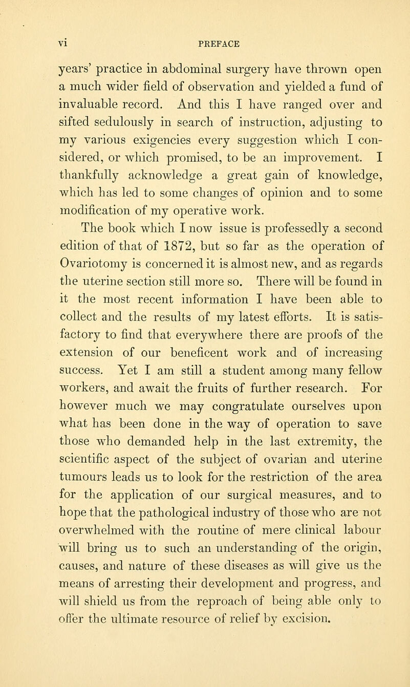 years' practice in abdominal surgery have thrown open a much wider field of observation and yielded a fund of invaluable record. And this I have ranged over and sifted sedulously in search of instruction, adjusting to my various exigencies every suggestion which I con- sidered, or which promised, to be an improvement. I thankfully acknowledge a great gain of knowledge, which has led to some changes of opinion and to some modification of my operative work. The book which I now issue is professedly a second edition of that of 1872, but so far as the operation of Ovariotomy is concerned it is almost new, and as regards the uterine section still more so. There will be found in it the most recent information I have been able to collect and the results of my latest efforts. It is satis- factory to find that everywhere there are proofs of the extension of our beneficent work and of increasing success. Yet I am still a student among many fellow workers, and await the fruits of further research. For however much we may congratulate ourselves upon what has been done in the way of operation to save those who demanded help in the last extremity, the scientific aspect of the subject of ovarian and uterine tumours leads us to look for the restriction of the area for the application of our surgical measures, and to hope that the pathological industry of those who are not overwhelmed with the routine of mere clinical labour will bring us to such an understanding of the origin, causes, and nature of these diseases as will give us the means of arresting their development and progress, and will shield us from the reproach of being able only to offer the ultimate resource of relief bv excision.