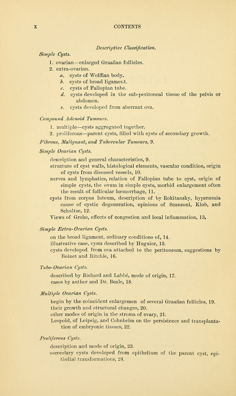 Descriptive Classification. Simple Cysts. 1. ovarian—enlarged Graafian follicles. 2. extra-ovarian. a. cysts of Wolffian body. o. cysts of broad ligament. c. cysts of Fallopian tube. d. cysts developed in the sub-peritoneal tissue of the pelvis or abdomen. e. cysts developed from aberrant ova. Compound Adenoid Tumours. 1. multiple—cysts aggregated together. 2. proliferous—parent cysts, filled with cysts of secondary growth. Fibrous, Malignant, and Tubercular Tumours, 9. Simple Ovarian Cysts. description and general characteristics, 9. structure of cyst walls, histological elements, vascular condition, origin of cysts from diseased vessels, 10. nerves and lymphatics, relation of Fallopian tube to cyst, origin of simple cysts, the ovum in simple cysts, morbid enlargement often the result of follicular hasrnorrhage, 11. cysts from corpus luteum, description of by Rokitansky, hyperemia cause of cystic degeneration, opinions of Scanzoni, Klob, and Schultze, 12. Views of Grohe, effects of congestion and local inflammation, 13. Simple Extra- Ovarian Cysts. on the broad ligament, ordinary conditions of, 14. illustrative case, cysts described by Huguier, 15. cysts developed from ova attached to the peritoneum, suggestions by Boinet and Ritchie, 16. Tubo-Ovarian Cysts. described by Richard and Labbe, mode of origin, 17. cases by author and Dr. Beale, 18. Multiple Ovarian Cysts. begin by the coincident enlargemen of several Graafian follicles, 19. their growth and structural changes, 20. other modes of origin in the stroma of ovary, 21. Leopold, of Leipsig, and Cohnheim on the persistence and transplanta- tion of embryonic tissues, 22. Proliferous Cysts. description and mode of origin, 23. secondary cysts developed from epithelium of the parent cyst, epi- thelial transformations, 24.