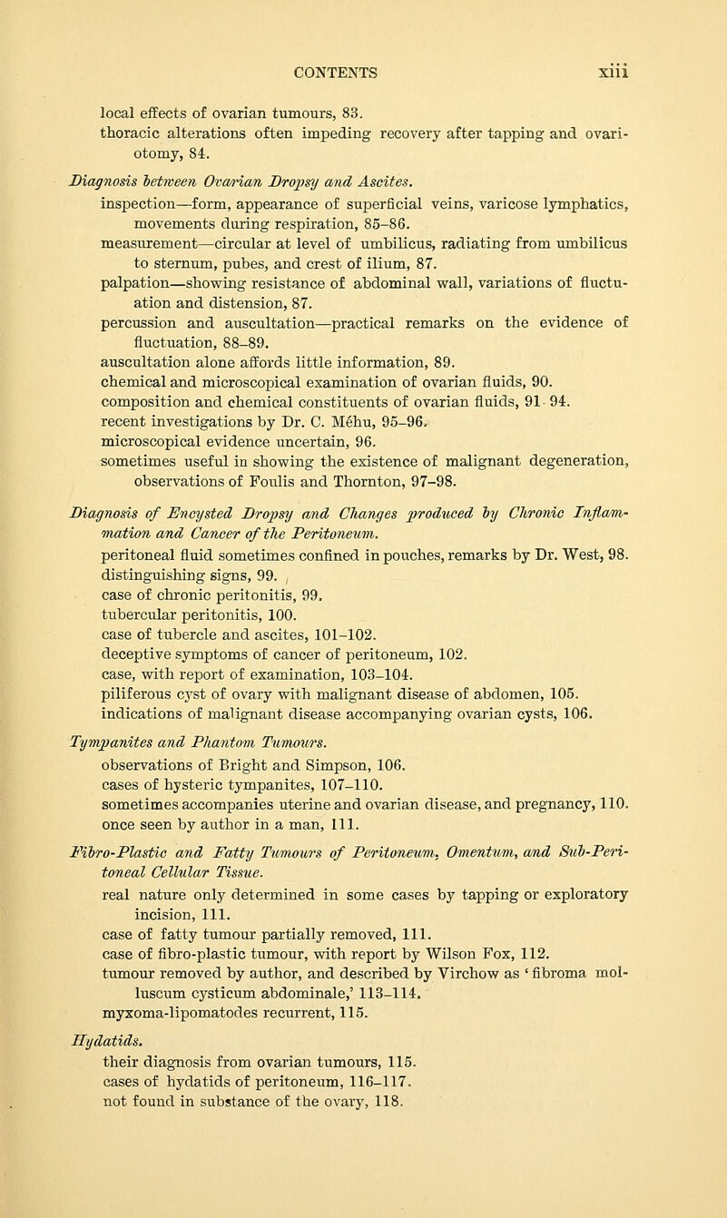 local effects of ovarian tumours, 83. thoracic alterations often impeding recovery after tapping and ovari- otomy, 84. Diagnosis between Ovarian Dropsy and Ascites. inspection—form, appearance of superficial veins, varicose lymphatics, movements during respiration, 85-86. measurement—circular at level of umbilicus, radiating from umbilicus to sternum, pubes, and crest of ilium, 87. palpation—showing resistance of abdominal wall, variations of fluctu- ation and distension, 87. percussion and auscultation—practical remarks on the evidence of fluctuation, 88-89. auscultation alone affords little information, 89. chemical and microscopical examination of ovarian fluids, 90. composition and chemical constituents of ovarian fluids, 91- 94. recent investigations by Dr. C. Mehu, 95-96. microscopical evidence uncertain, 96. sometimes useful in showing the existence of malignant degeneration, observations of Foulis and Thornton, 97-98. Diagnosis of Encysted Dropsy and Changes produced by Chronic Inflam- mation and Cancer of the Peritoneum. peritoneal fluid sometimes confined in pouches, remarks by Dr. West, 98. distinguishing signs, 99. case of chronic peritonitis, 99. tubercular peritonitis, 100. case of tubercle and ascites, 101-102. deceptive symptoms of cancer of peritoneum, 102. case, with report of examination, 103-104. piliferous cyst of ovary with malignant disease of abdomen, 105. indications of malignant disease accompanying ovarian cysts, 106. Tympanites and Phantom Tumours. observations of Bright and Simpson, 106. cases of hysteric tympanites, 107-110. sometimes accompanies uterine and ovarian disease, and pregnancy, 110. once seen by author in a man, 111. Fibro-Plastic and Fatty Tumours of Peritoneum, Omentum, and Sub-Peri- toneal Cellular Tissue. real nature only determined in some cases by tapping or exploratory incision, 111. case of fatty tumour partially removed, 111. case of fibro-plastic tumour, with report by Wilson Fox, 112. tumour removed by author, and described by Virchow as ' fibroma mol- luscum cysticum abdominale,' 113-114. myxoma-lipomatodes recurrent, 115. Hydatids. their diagnosis from ovarian tumours, 115. cases of hydatids of peritoneum, 116-117. not found in substance of the ovary, 118.