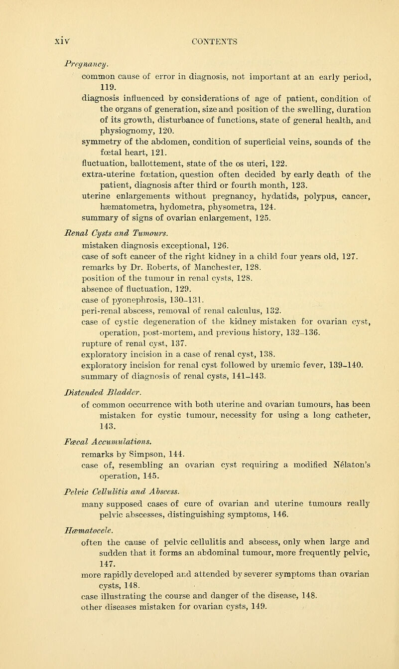 Pregnancy. common cause of error in diagnosis, not important at an early period, 119. diagnosis influenced by considerations of age of patient, condition of the organs of generation, size and position of the swelling, duration of its growth, disturbance of functions, state of general health, and physiognomy, 120. symmetry of the abdomen, condition of superficial veins, sounds of the foetal heart, 121. fluctuation, ballottement, state of the os uteri, 122. extra-uterine fcetation, question often decided by early death of the patient, diagnosis after third or fourth month, 123. uterine enlargements without pregnancy, hydatids, polypus, cancer, hasmatometra, hydometra, physometra, 124. summary of signs of ovarian enlargement, 125. Renal Cysts and Tumours. mistaken diagnosis exceptional, 126. case of soft cancer of the right kidney in a child four years old, 127. remarks by Dr. Roberts, of Manchester, 128. position of the tumour in renal cysts, 128. absence of fluctuation, 129. case of pyonephrosis, 130-131. peri-renal abscess, removal of renal calculus, 132. case of cystic degeneration of the kidney mistaken for ovarian cyst, operation, post-mortem, and previous history, 132-136. rupture of renal cyst, 137. exploratory incision in a case of renal cyst, 138. exploratory incision for renal cyst followed by urasmic fever, 139-140. summary of diagnosis of renal cysts, 141-143. Distended Bladder. of common occurrence with both uterine and ovarian tumours, has been mistaken for cystic tumour, necessity for using a long catheter, 143. Fcecal Accumulations. remarks by Simpson, 144. case of, resembling an ovarian cyst requiring a modified Nelaton's operation, 145. Pelvic Cellulitis and Abscess. many supposed cases of cure of ovarian and uterine tumours really pelvic abscesses, distinguishing symptoms, 146. Hematocele. often the cause of pelvic cellulitis and abscess, only when large and sudden that it forms an abdominal tumour, more frequently pelvic, 147. more rapidly developed and attended b}' severer symptoms than ovarian cysts, 148, case illustrating the course and danger of the disease, 148. other diseases mistaken for ovarian cysts, 149.
