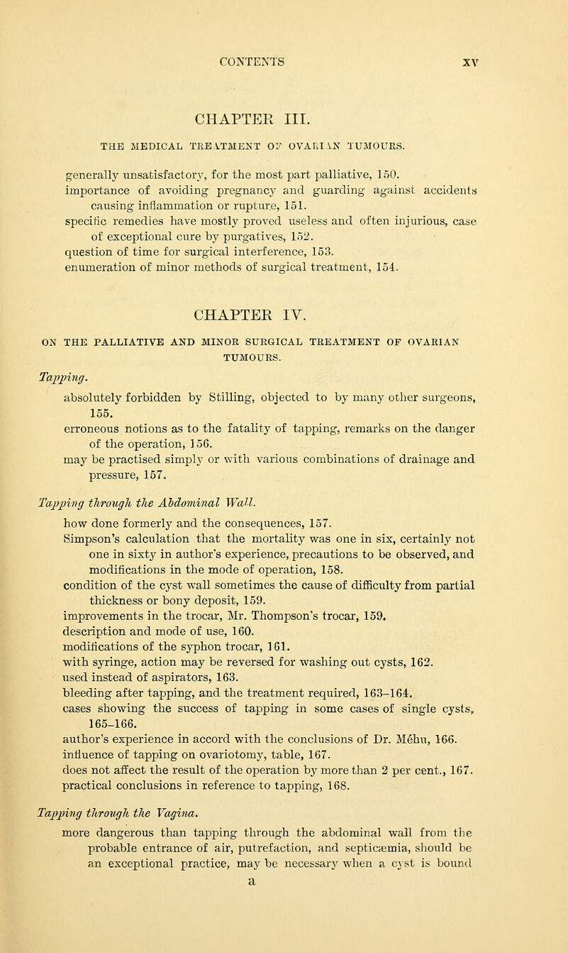 CHAPTER III. THE MEDICAL TREATMENT OP OVA Til IN TUMOURS. generally unsatisfactory, for the most part palliative, 150. importance of avoiding pregnancy and guarding against accidents causing inflammation or rupture, 151. specific remedies have mostly proved useless and often injurious, case of exceptional cure by purgatives, 152. question of time for surgical interference, 153. enumeration of minor methods of surgical treatment, 154. CHAPTER IV. ON THE PALLIATIVE AND MINOR SURGICAL TREATMENT OP OVARIAN TUMOURS. Tapping. absolutely forbidden by Stilling, objected to by many other surgeons, 155. erroneous notions as to the fatality of tapping, remarks on the danger of the operation, 156. may be practised simply or with various combinations of drainage and pressure, 157. Tapping through the Abdominal Wall. how done formerly and the consequences, 157. Simpson's calculation that the mortality was one in six, certainly not one in sixty in author's experience, precautions to be observed, and modifications in the mode of operation, 158. condition of the cyst wTall sometimes the cause of difficulty from partial thickness or bony deposit, 159. improvements in the trocar, Mr. Thompson's trocar, 159. description and mode of use, 160. modifications of the syphon trocar, 161. with syringe, action may be reversed for washing out cysts, 162. used instead of aspirators, 163. bleeding after tapping, and the treatment required, 163-164. cases showing the success of tapping in some cases of single cysts, 165-166. author's experience in accord with the conclusions of Dr. Menu, 166. influence of tapping on ovariotomy, table, 167. does not affect the result of the operation by more than 2 per cent., 167. practical conclusions in reference to tapping, 168. Tapping through the Vagina. more dangerous than tapping through the abdominal wall from the probable entrance of air, putrefaction, and septicasrnia, should be an exceptional practice, may be necessary when a cyst is bound a