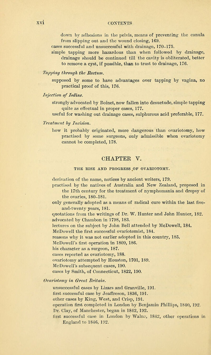 down by adhesions in the pelvis, means of preventing the canula from slipping out and the wound closing, 169. cases successful and unsuccessful with drainage, 170-175. simple tapping more hazardous than when followed by drainage, drainage should be continued till the cavity is obliterated, better to remove a cyst, if possible, than to trust to drainage, 176. Tapping through tlis Rectum.. supposed by some to have advantages over tapping by vagina, no practical proof of this, 176. Injection of Iodine. strongly advocated by Boinet, now fallen into desuetude, simple tapping quite as effectual in proper cases, 177. useful for washing out drainage cases, sulphurous acid preferable, 177. Treatment by Incision. how it probably originated, more dangerous than ovariotomy, how practised by some surgeons, only admissible wheu ovariotomy cannot be completed, 178. CHAPTER V. THE RISE AND PROGRESS .OF OVARIOTOMY. derivation of the name, notices by ancient writers, 179. practised by the natives of Australia and New Zealand, proposed in the 17th century for the treatment of nymphomania and dropsy of the ovaries, 180-181. only generally adopted as a means of radical cure within the last five- and-twenty years, 181. quotations from the writings of Dr. W. Hunter and John Hunter, 182. advocated by Chambon in 1798, 183. lectures on the subject by John Bell attended by McDowell, 184. McDowell the first successful ovariotomist, 184. reasons why it was not earlier adopted in this country, 185. McDowell's first operation in 1809, 186. his character as a surgeon, 187. cases reported as ovariotomy, 188. ovariotomy attempted by Houston, 1701, 189. McDowell's subsequent cases, 190. cases by Smith, of Connecticut, 1822, 190. Ovariotomy in Great Britain. unsuccessful cases by Lizars and Granville, 191. first successful case by Jeaffreson, 1836, 191. other cases by King, West, and Crisp, 191. operation first completed in London by Benjamin Phillips, 1840, 192. Dr. Clay, of Manchester, began in 1842, 192. first successful case in London by Walne, 1842, other operations in England to 1846, 192.