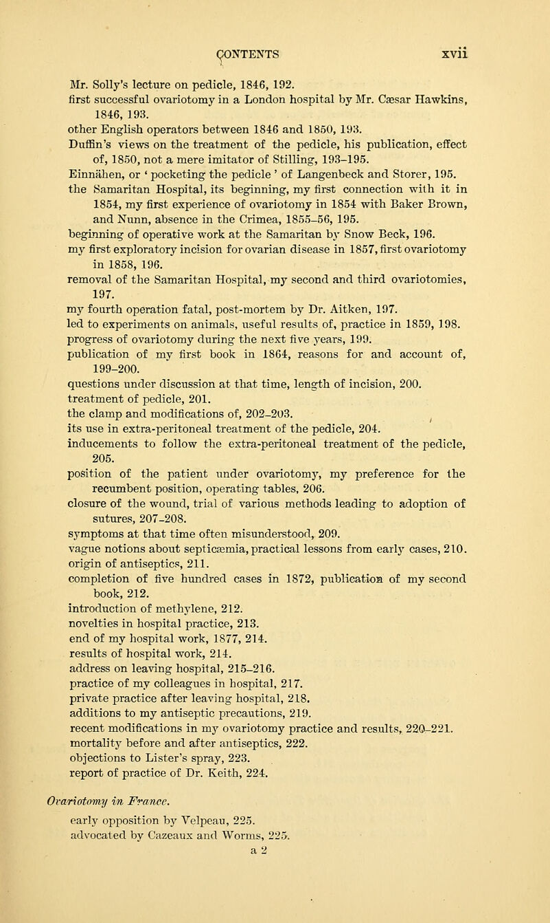 Mr. Solly's lecture on pedicle, 1846, 192. first successful ovariotomy in a London hospital by Mr. Cassar Hawkins, 1846, 193. other English operators between 1846 and 1850, 193. Duffin's views on the treatment of the pedicle, his publication, effect of, 1850, not a mere imitator of Stilling, 193-195. Einnahen, or ' pocketing the pedicle ' of Langenbeck and Storer, 195. the Samaritan Hospital, its beginning, my first connection with it in 1854, my first experience of ovariotomy in 1854 with Baker Brown, and Nunn, absence in the Crimea, 1855-56, 195. beginning of operative work at the Samaritan by Snow Beck, 196. my first exploratory incision for ovarian disease in 1857, first ovariotomy in 1858, 196. removal of the Samaritan Hospital, my second and third ovariotomies, 197. my fourth operation fatal, post-mortem by Dr. Aitken, 197. led to experiments on animals, useful results of, practice in 1859, 198. progress of ovariotomy during the next five years, 199. publication of my first book in 1864, reasons for and account of, 199-200. questions under discussion at that time, length of incision, 200. treatment of pedicle, 201. the clamp and modifications of, 202-203. its use in extra-peritoneal treatment of the pedicle, 204. inducements to follow the extra-peritoneal treatment of the pedicle, 205. position of the patient under ovariotomy, my preference for the recumbent position, operating tables, 206. closure of the wound, trial of various methods leading to adoption of sutures, 207-208. symptoms at that time often misunderstood, 209. vague notions about septicaemia, practical lessons from early cases, 210. origin of antiseptics, 211. completion of five hundred cases in 1872, publication of my second book, 212. introduction of methylene, 212. novelties in hospital practice, 213. end of my hospital work, 1877, 214. results of hospital work, 214. address on leaving hospital, 215-216. practice of my colleagues in hospital, 217. private practice after leaving hospital, 218. additions to my antiseptic precautions, 219. recent modifications in my ovariotomy practice and results, 220-221. mortality before and after antiseptics, 222. objections to Lister's spray, 223. report of practice of Dr. Keith, 224. Ovariotomy in France. early opposition by Velpeau, 225. advocated by Cazeaux and Worms, 225.