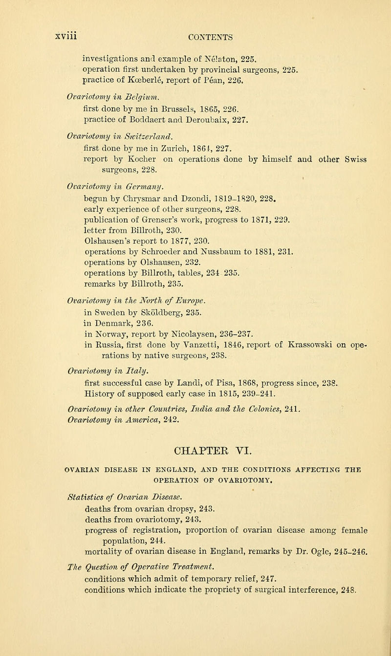 investigations and example of Nelaton, 225. operation first undertaken by provincial surgeons, 225. practice of Kceberle, report of Pean, 226. Ovariotomy in Belgium. first done by me in Brussels, 1865, 226. practice of Boddaert and Deroubaix, 227. Ovariotomy in Switzerland. first done by me in Zurich, 1861, 227. report by Kocher on operations done by himself and other Swiss surgeons, 228. Ovariotomy in Germany. begun by Chrysmar and Dzondi, 1819-1820, 228. early experience of other surgeons, 228. publication of Grenser's work, progress to 1871, 229. letter from Billroth, 230. Olshausen's report to 1877, 230. operations by Schroeder and Nussbaura to 1881, 231. operations by Olshausen, 232. operations by Billroth, tables, 231 235. remarks by Billroth, 235. Ovariotomy in the North of Europe. in Sweden by Skoldberg, 235. in Denmark, 236. in Norway, report by Nicolaysen, 236-237. in Kussia, first done by Vanzetti, 1846, report of Krassowski on ope- rations by native surgeons, 238. Ovariotomy in Italy. first successful case by Landi, of Pisa, 1868, progress since, 238. History of supposed early case in 1815, 239-241. Ovariotomy in other Countries, India and the Colonies, 241. Ovariotomy in America, 242. CHAPTER VI. OVARIAN DISEASE IN ENGLAND, AND THE CONDITIONS AFFECTING THE OPEEATION OF OVARIOTOMY. Statistics of Ovarian Disease. deaths from ovarian dropsy, 243. deaths from ovariotomy, 243. progress of registration, proportion of ovarian disease among female population, 244. mortality of ovarian disease in England, remarks by Dr. Ogle, 245-246. The Question of Operative Treatment. conditions which admit of temporary relief, 247. conditions which indicate the propriety of surgical interference, 248.