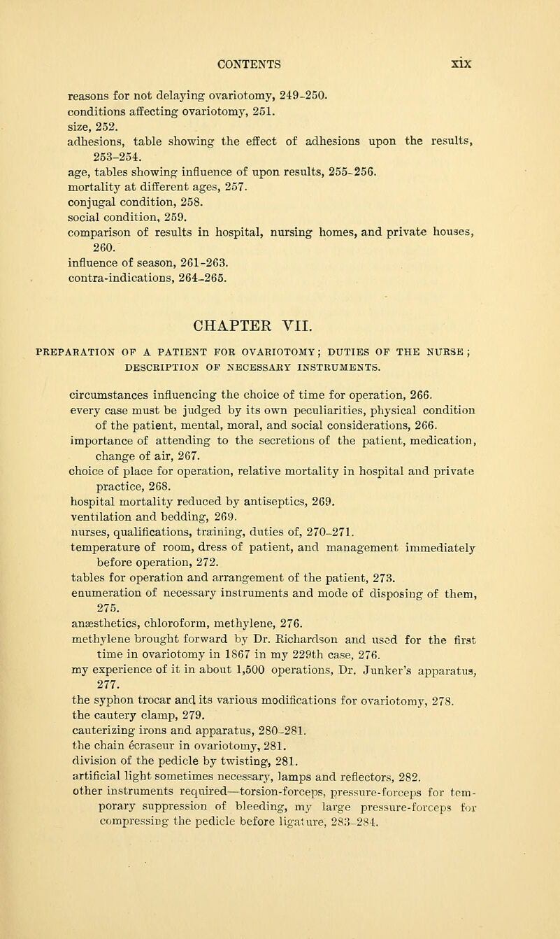 reasons for not delaying ovariotomy, 249-250. conditions affecting ovariotomy, 251. size, 252. adhesions, table showing the effect of adhesions upon the results, 253-254. age, tables showing influence of upon results, 255-256. mortality at different ages, 257. conjugal condition, 258. social condition, 259. comparison of results in hospital, nursing homes, and private houses, 260. influence of season, 261-263. contra-indications, 264-265. CHAPTER VII. PREPARATION OF A PATIENT FOR OVARIOTOMY; DUTIES OF THE NURSE ; DESCRIPTION OF NECESSARY INSTRUMENTS. circumstances influencing the choice of time for operation, 266. every case must be judged by its own peculiarities, physical condition of the patient, mental, moral, and social considerations, 266. importance of attending to the secretions of the patient, medication, change of air, 267. choice of place for operation, relative mortality in hospital and private practice, 268. hospital mortality reduced by antiseptics, 269. ventilation and bedding, 269. nurses, qualifications, training, duties of, 270-271. temperature of room, dress of patient, and management immediately before operation, 272. tables for operation and arrangement of the patient, 273. enumeration of necessary instruments and mode of disposing of them, 275. ansesthetics, chloroform, methylene, 276. methylene brought forward by Dr. Richardson and used for the first time in ovariotomy in 1867 in my 229th case, 276. my experience of it in about 1,500 operations, Dr. Junker's apparatus, 277. the syphon trocar and its various modifications for ovariotomy, 278. the cautery clamp, 279. cauterizing irons and apparatus, 280-281. the chain ecraseur in ovariotomy, 281. division of the pedicle by twisting, 281. artificial light sometimes necessary, lamps and reflectors, 282. other instruments required—torsion-forceps, pressure-forceps for tem- porary suppression of bleeding, my large pressure-forceps for compressing the pedicle before ligature; 283-284.