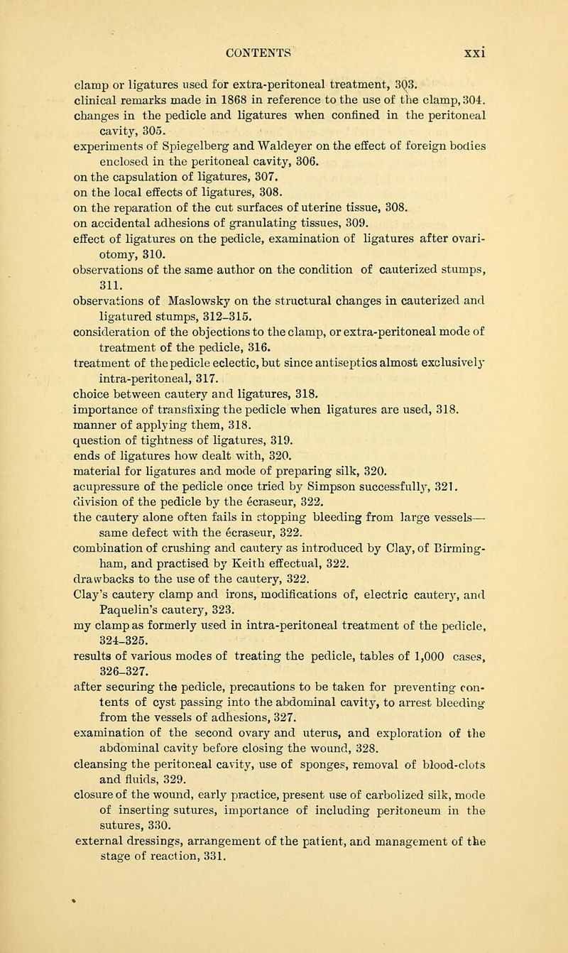 clamp or ligatures used for extra-peritoneal treatment, 3()3. clinical remarks made in 1868 in reference to the use of the clamp, 304. changes in the pedicle and ligatures when confined in the peritoneal cavity, 305. experiments of Spiegelberg and Waldeyer on the effect of foreign bodies enclosed in the peritoneal cavity, 306. on the capsulation of ligatures, 307. on the local effects of ligatures, 308. on the reparation of the cut surfaces of uterine tissue, 308. on accidental adhesions of granulating tissues, 309. effect of ligatures on the pedicle, examination of ligatures after ovari- otomy, 310. observations of the same author on the condition of cauterized stumps, 311. observations of Maslowsky on the structural changes in cauterized and ligatured stumps, 312-315. consideration of the objections to the clamp, or extra-peritoneal mode of treatment of the pedicle, 316. treatment of the pedicle eclectic, but since antiseptics almost exclusively intra-peritoneal, 317. choice between cautery and ligatures, 318. importance of transfixing the pedicle when ligatures are used, 318. manner of applying them, 318. question of tightness of ligatures, 319. ends of ligatures how dealt with, 320. material for ligatures and mode of preparing silk, 320. acupressure of the pedicle once tried by Simpson successfully, 321. division of the pedicle by the ecraseur, 322. the cautery alone often fails in stopping bleeding from large vessels—■ same defect with the ecraseur, 322. combination of crushing and cautery as introduced by Clay, of Birming- ham, and practised by Keith effectual, 322. drawbacks to the use of the cautery, 322. Clay's cautery clamp and irons, modifications of, electric cautery, and Paquelin's cautery, 323. my clamp as formerly used in intra-peritoneal treatment of the pedicle, 324-325. results of various modes of treating the pedicle, tables of 1,000 cases, 326-327. after securing the pedicle, precautions to be taken for preventing con- tents of cyst passing into the abdominal cavity, to arrest bleeding from the vessels of adhesions, 327. examination of the second ovary and uterus, and exploration of the abdominal cavity before closing the wound, 328. cleansing the peritoneal cavity, use of sponges, removal of blood-clots and fluids, 329. closure of the wound, early practice, present use of carbolized silk, mode of inserting sutures, importance of including peritoneum in the sutures, 330. external dressings, arrangement of the patient, and management of the stage of reaction, 331.