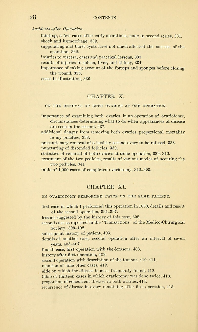 Accidents after Operation. fainting, a few cases after early operations, none in second series, 331. shock and haemorrhage, 332. suppurating and burst cysts have not much affected the success of the operation, 332. injuries to viscera, cases and practical lessons, 333. results of injuries to spleen, liver, and kidney, 334. importance of taking account of the forceps and sponges before closing the wound, 335. cases in illustration, 336. CHAPTEE X. ON THE REMOVAL OP BOTH OVARIES AT ONE OPERATION. importance of examining both ovaries in an operation of ovariotomy, circumstances determining what to do when appearances of disease are seen in the second, 337. additional danger from removing both ovaries, proportional mortality in my practice, 338. precautionary removal of a healthy second ovary to be refused, 338. puncturing of distended follicles, 339. statistics of removal of both ovaries at same operation, 339, 340. treatment of the two pedicles, results of various modes of securing the two pedicles, 341. table of 1,000 cases of completed ovariotomy, 342-393. CHAPTER XI. ON OVARIOTOMY PERFORMED TWICE ON THE SAME PATIENT. first case in which I performed this operation in 1863, details and result of the second operation, 394-397. lessons suggested by the history of this case, 398. second case as reported in the ' Transactions ' of the Medico-Chirurgical Society, 399-402. subsequent history of patient, 403. details of another case, second operation after an interval of seven years, 403-407. fourth case, first operation with the ecraseur, 408. history after first operation, 409. second operation with description of the tumour, 410 411. mention of nine other cases, 412. side on which the disease is most frequently found, 412. table of thirteen cases in which ovariotomy was done twice, 413. proportion of concurrent disease in both ovaries, 414. recurrence of disease in ovary remaining after first operation, 415.