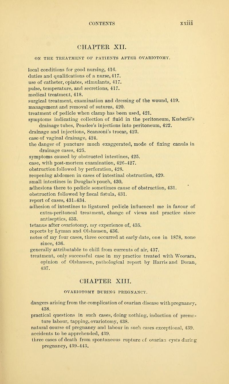 CHAPTER XII. ON THE TREATMENT OF PATIENTS AFTER OVARIOTOMY. local conditions for good nursing, 416. duties and qualifications of a nurse, 417. use of catheter, opiates, stimulants, 417. pulse, temperature, and secretions, 417. medical treatment, 418. surgical treatment, examination and dressing of the wound, 419. management and removal of sutures, 420. treatment of pedicle when clamp has been used, 421. symptoms indicating collection of fluid in the peritoneum, Kceberle's drainage tubes, Peaslee's injections into peritoneum, 422. drainage and injections, Scanzoni's trocar, 423. case of vaginal drainage, 424. the danger of puncture much exaggerated, mode of fixing canula in drainage cases, 425. symptoms caused by obstructed intestines, 425. case, with post-mortem examination, 426-427. obstruction followed by perforation, 428. reopening abdomen in cases of intestinal obstruction, 429. small intestines in Douglas's pouch, 430. adhesions there to pedicle sometimes cause of obstruction, 431. obstruction followed byfajcal fistula, 431. report of cases, 431-434. adhesion of intestines to ligatured pedicle influenced me in favour of extra-peritoneal treatment, change of views and practice since antiseptics, 435. tetanus after ovariotomy, my experience of, 435. reports by Lyman and Olshausen, 436. notes of my four cases, three occurred at early date, one in 1878, none since, 436. generally attributable to chill from currents of air, 437. treatment, only successful case in my practice treated with Woorara, opinion of Olshausen, pathological report by Harris and Doran, 437. CHAPTER XIII. OVARIOTOMY DURING PREGNANCY. dangers arising from the complication of ovarian disease with pregnancy, 438. practical questions in such cases, doing nothing, induction of prema- ture labour, tapping, ovariotomy, 438. natural course of pregnancy and labour in such cases exceptional, 439. accidents to be apprehended, 439. three cases of death from spontaneous rupture of ovarian cysts during pregnancy, 439-443.