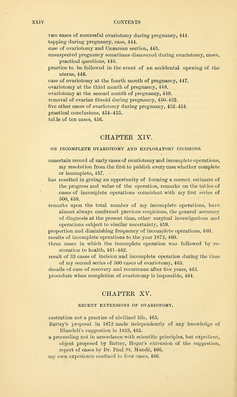 two cases of successful ovariotomy during pregnancy, 444. tapping during pregnancy, case, 444. case of ovariotomy and Cesarean section, 445. unsuspected pregnancy sometimes discovered during ovariotomy, cases, practical questions, 446. practice to be followed in the event of an accidental opening of the uterus, 446. case of ovariotomy at the fourth month of pregnancy, 447. ovariotomy at the third month of pregnancy, 448. ovariotomy at the second month of pregnancy, 449. removal of ovarian fibroid dming pregnancy, 450-452. five other cases of ovariotomy during pregnancy, 452-454. practical conclusions, 454-455. table of ten cases, 456. CHAPTER XIV. ON INCOMPLETE OVARIOTOMY AND EXPLORATORY INCISIONS. uncertain record of early cases of ovariotomy and incomplete operations, my resolution from the first to publish every case whether complete or incomplete, 457. has resulted in giving an opportunity of forming a correct estimate of the progress and value of the operation, remarks on the tables of cases of incomplete operations coincident with my first series of 500, 458. remarks upon the total number of my incomplete operations, have almost always confirmed previous suspicions, the general accuracy of diagnosis at the present time, other surgical investigations and operations subject to similar uncertainty, 459. proportion and diminishing frequency of incomplete operations, 460. results of incomplete operations to the year 1872, 460. three cases in which the incomplete operation was followed by re- storation to health, 461-462. result of 33 cases of incision and incomplete operation during the time of my second series of 500 cases of ovariotomy, 463. details of case of recovery and recurrence after five years, 463. procedure when completion of ovariotomy is impossible, 464. CHAPTER XV. RECENT EXTENSIONS OP OVARIOTOMY. castration not a practice of civilized life, 465. Battey's proposal in 1872 made independently of any knowledge of Elundell's suggestion in 1823, 465. a proceeding not in accordance with scientific principles, but expedient, object proposed by Battey, Hegar's extension of the suggestion, report of cases by Dr. Paul St. Munde, 466. my own experience confined to four cases, 466.