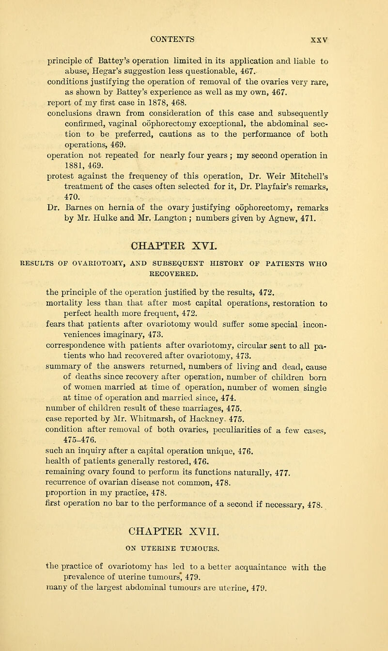 principle of Battey's operation limited in its application and liable to abuse, Hegar's suggestion less questionable, 467. conditions justifying the operation of removal of the ovaries very rare, as shown by Battey's experience as well as my own, 467. report of my first case in 1878, 468. conclusions drawn from consideration of this case and subsequently confirmed, vaginal oophorectomy exceptional, the abdominal sec- tion to be preferred, cautions as to the performance of both operations, 469. operation not repeated for nearly four years ; my second operation in 1881, 469. protest against the frequency of this operation, Dr. Weir Mitchell's treatment of the cases often selected for it, Dr. Playfair's remarks, 470. Dr. Barnes on hernia of the ovary justifying oophorectomy, remarks by Mr. Hulke and Mr. Langton ; numbers given by Agnew, 471. CHAPTEE XYI. RESULTS OP OVARIOTOMY, AND SUBSEQUENT HISTORY OP PATIENTS WHO RECOVERED. the principle of the operation justified by the results, 472. mortality less than that after most capital operations, restoration to perfect health more frequent, 472. fears that patients after ovariotomy would suffer some special incon- veniences imaginary, 473. correspondence with patients after ovariotomy, circular sent to all pa- tients who had recovered after ovariotomy, 473. summary of the answers returned, numbers of living and dead, cause of deaths since recovery after operation, number of children born of women married at time of operation, number of women single at time of operation and married since, 474. number of children result of these marriages, 475. case reported by Mr. Whitmarsh, of Hackney. 475. condition after removal of both ovaries, peculiarities of a few cases, 475-476. such an inquiry after a capital operation unique, 476. health of patients generally restored, 476, remaining ovary found to perform its functions naturally. 477. recurrence of ovarian disease not common, 478. proportion in my practice, 478. first operation no bar to the performance of a second if necessary, 478. CHAPTER XVII. ON UTERINE TUMOURS. the practice of ovariotomy has led to a better acquaintance with the prevalence of uterine tumours 479. many of the largest abdominal tumours are uterine, 479.