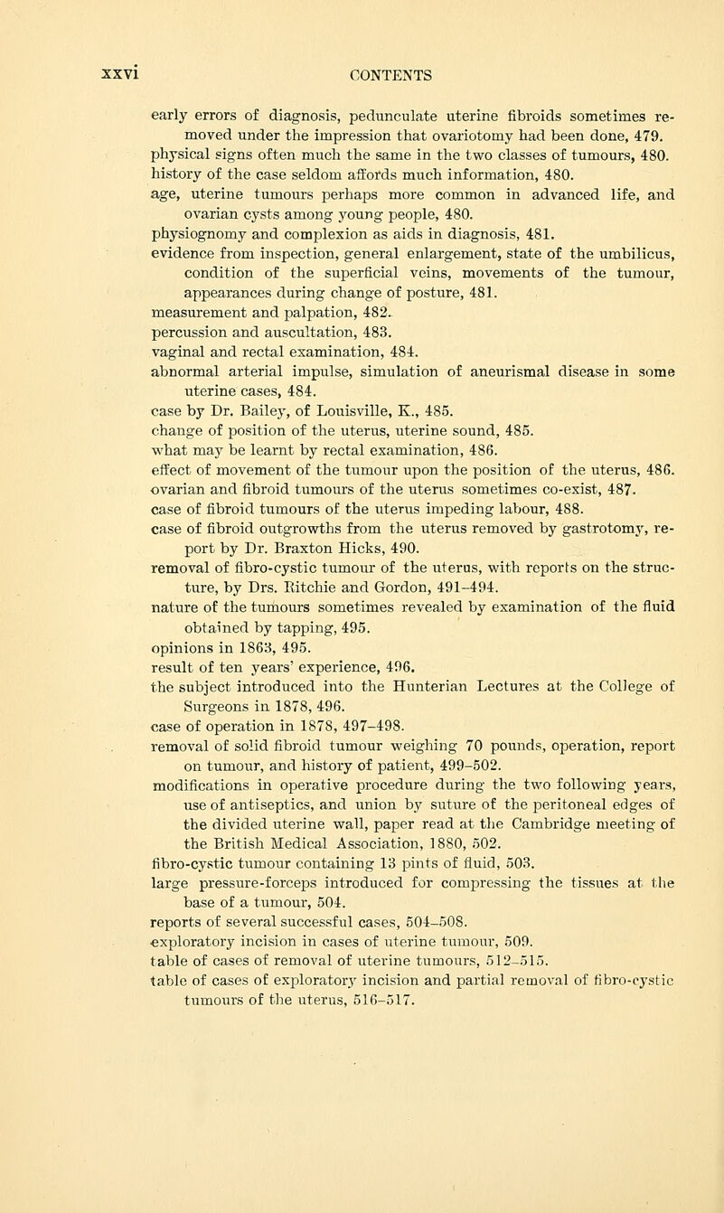 early errors of diagnosis, pedunculate uterine fibroids sometimes re- moved under the impression that ovariotomy had been done, 479. physical signs often much the same in the two classes of tumours, 480. history of the case seldom affords much information, 480. age, uterine tumours perhaps more common in advanced life, and ovarian cysts among young people, 480. physiognomy and complexion as aids in diagnosis, 481. evidence from inspection, general enlargement, state of the umbilicus, condition of the superficial veins, movements of the tumour, appearances during change of posture, 481. measurement and palpation, 482. percussion and auscultation, 483. vaginal and rectal examination, 484. abnormal arterial impulse, simulation of aneurismal disease in some uterine cases, 484. case by Dr. Bailey, of Louisville, K., 485. change of position of the uterus, uterine sound, 485. what may be learnt by rectal examination, 486. effect of movement of the tumour upon the position of the uterus, 486. ovarian and fibroid tumours of the uterus sometimes co-exist, 487. case of fibroid tumours of the uterus impeding labour, 488. case of fibroid outgrowths from the uterus removed by gastrotomy, re- port by Dr. Braxton Hicks, 490. removal of fibro-cystic tumour of the uterus, with reports on the struc- ture, by Drs. Ritchie and Gordon, 491-494. nature of the tumours sometimes revealed by examination of the fluid obtained by tapping, 495. opinions in 1868, 495. result of ten years' experience, 496. the subject introduced into the Hunterian Lectures at the College of Surgeons in 1878, 496. case of operation in 1878, 497-498. removal of solid fibroid tumour weighing 70 pounds, operation, report on tumour, and history of patient, 499-502. modifications in operative procedure during the two following years, use of antiseptics, and union by suture of the peritoneal edges of the divided uterine wall, paper read at the Cambridge meeting of the British Medical Association, 1880, 502. fibro-cystic tumour containing 13 pints of fluid, 503. large pressure-forceps introduced for compressing the tissues at the base of a tumour, 504. reports of several successful cases, 504-508. exploratory incision in cases of uterine tumour, 509. table of cases of removal of uterine tumours, 512-515. table of cases of exploratory incision and partial removal of fibro-cystic tumours of the uterus, 516-517.