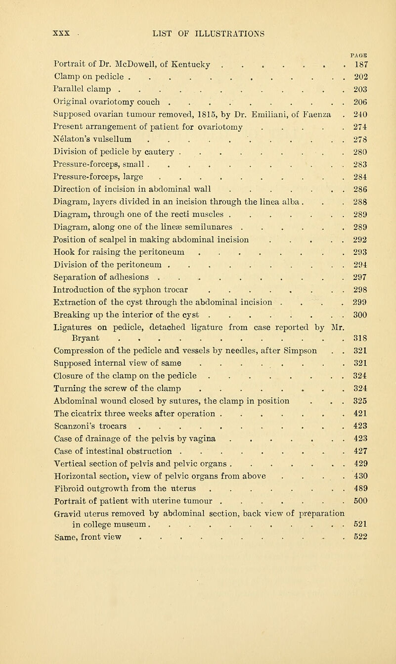 PAGE Portrait of Dr. McDowell, of Kentucky 187 Clamp on pedicle 202 Parallel clamp . 203 Original ovariotomy couch . . . 206 Supposed ovarian tumour removed, 1815, by Dr. Emiliani, of Faenza . 240 Present arrangement of patient for ovariotomy 274 Nelaton's vulsellum  278 Division of pedicle by cautery . 280 Pressure-forceps, small . . 283 Pressure-forceps, large 281 Direction of incision in abdominal wall ....... 286 Diagram, layers divided in an incision through the linea alba . . . 288 Diagram, through one of the recti muscles 289 Diagram, along one of the linea? semilunares 289 Position of scalpel in making abdominal incision 292 Hook for raising the peritoneum . 293 Division of the peritoneum 294 Separation of adhesions . . . 297 Introduction of the syphon trocar . . . . . . . . 298 Extraction of the cyst through the abdominal incision . . . . 299 Breaking up the interior of the cyst 300 Ligatures on pedicle, detached ligature from case reported by Mr. Bryant 318 Compression of the pedicle and vessels by needles, after Simpson . . 321 Supposed internal view of same . . . . . . . . 321 Closure of the clamp on the pedicle 324 Turning the screw of the clamp 324 Abdominal wound closed by sutures, the clamp in position . . . 325 The cicatrix three weeks after operation 421 Scanzoni's trocars 423 Case of drainage of the pelvis by vagina 423 Case of intestinal obstruction 427 Vertical section of pelvis and pelvic organs 429 Horizontal section, view of pelvic organs from above . . . . 430 Fibroid outgrowth from the uterus 489 Portrait of patient with uterine tumour 500 Gravid uterus removed by abdominal section, back view of preparation in college museum 521 Same, front view - 522