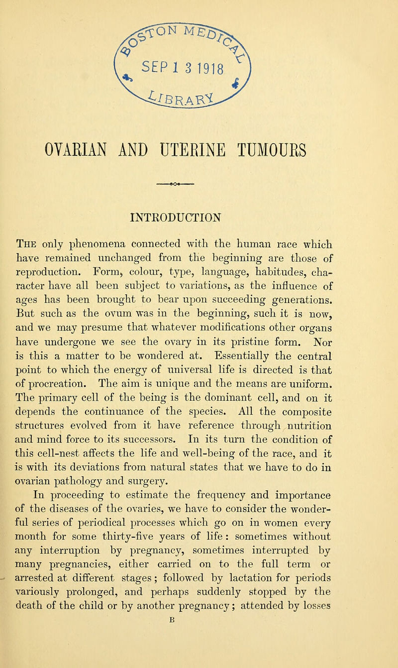 OVARIAN AND UTERINE TUMOURS INTRODUCTION The only phenomena connected with the human race which have remained unchanged from the beginning are those of reproduction. Form,, colour, type, language, habitudes, cha- racter have all been subject to variations, as the influence of ages has been brought to bear upon succeeding generations. But such as the ovum was in the beginning, such it is now, and we may presume that whatever modifications other organs have undergone we see the ovary in its pristine form. Nor is this a matter to be wondered at. Essentially the central point to which the energy of universal life is directed is that of procreation. The aim is unique and the means are uniform. The primary cell of the being is the dominant cell, and on it depends the continuance of the species. All the composite structures evolved from it have reference through nutrition and mind force to its successors. In its turn the condition of this cell-nest affects the life and well-being of the race, and it is with its deviations from natural states that we have to do in ovarian pathology and surgery. In proceeding to estimate the frequency and importance of the diseases of the ovaries, we have to consider the wonder- ful series of periodical processes which go on in women every month for some thirty-five years of life : sometimes without any interruption by pregnancy, sometimes interrupted by many pregnancies, either carried on to the full term or arrested at different stages; followed by lactation for periods variously prolonged, and perhaps suddenly stopped by the death of the child or by another pregnancy; attended by losses B