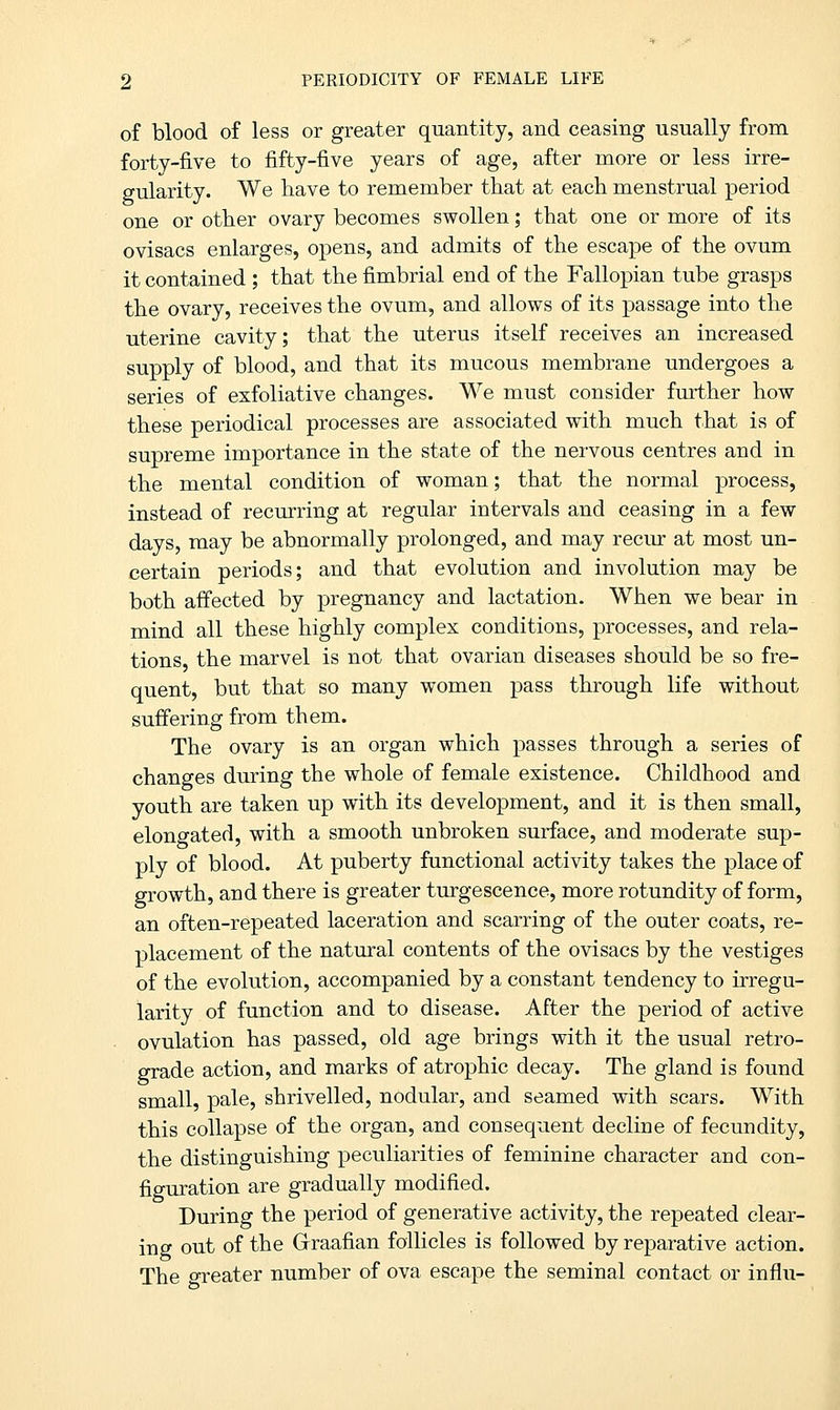 of blood of less or greater quantity, and ceasing usually from forty-five to fifty-five years of age, after more or less irre- gularity. We have to remember that at each menstrual period one or other ovary becomes swollen; that one or more of its ovisacs enlarges, opens, and admits of the escape of the ovum it contained ; that the fimbrial end of the Fallopian tube grasps the ovary, receives the ovum, and allows of its passage into the uterine cavity; that the uterus itself receives an increased supply of blood, and that its mucous membrane undergoes a series of exfoliative changes. We must consider further how these periodical processes are associated with much that is of supreme importance in the state of the nervous centres and in the mental condition of woman; that the normal process, instead of recurring at regular intervals and ceasing in a few days, may be abnormally prolonged, and may recur at most un- certain periods; and that evolution and involution may be both affected by pregnancy and lactation. When we bear in mind all these highly complex conditions, processes, and rela- tions the marvel is not that ovarian diseases should be so fre- quent, but that so many women pass through life without suffering from them. The ovary is an organ which passes through a series of changes during the whole of female existence. Childhood and youth are taken up with its development, and it is then small, elongated, with a smooth unbroken surface, and moderate sup- ply of blood. At puberty functional activity takes the place of growth, and there is greater turgescence, more rotundity of form, an often-repeated laceration and scarring of the outer coats, re- placement of the natural contents of the ovisacs by the vestiges of the evolution, accompanied by a constant tendency to irregu- larity of function and to disease. After the period of active ovulation has passed, old age brings with it the usual retro- grade action, and marks of atrophic decay. The gland is found small, pale, shrivelled, nodular, and seamed with scars. With this collapse of the organ, and consequent decline of fecundity, the distinguishing peculiarities of feminine character and con- figuration are gradually modified. During the period of generative activity, the repeated clear- ing out of the Graafian follicles is followed by reparative action. The greater number of ova escape the seminal contact or influ-